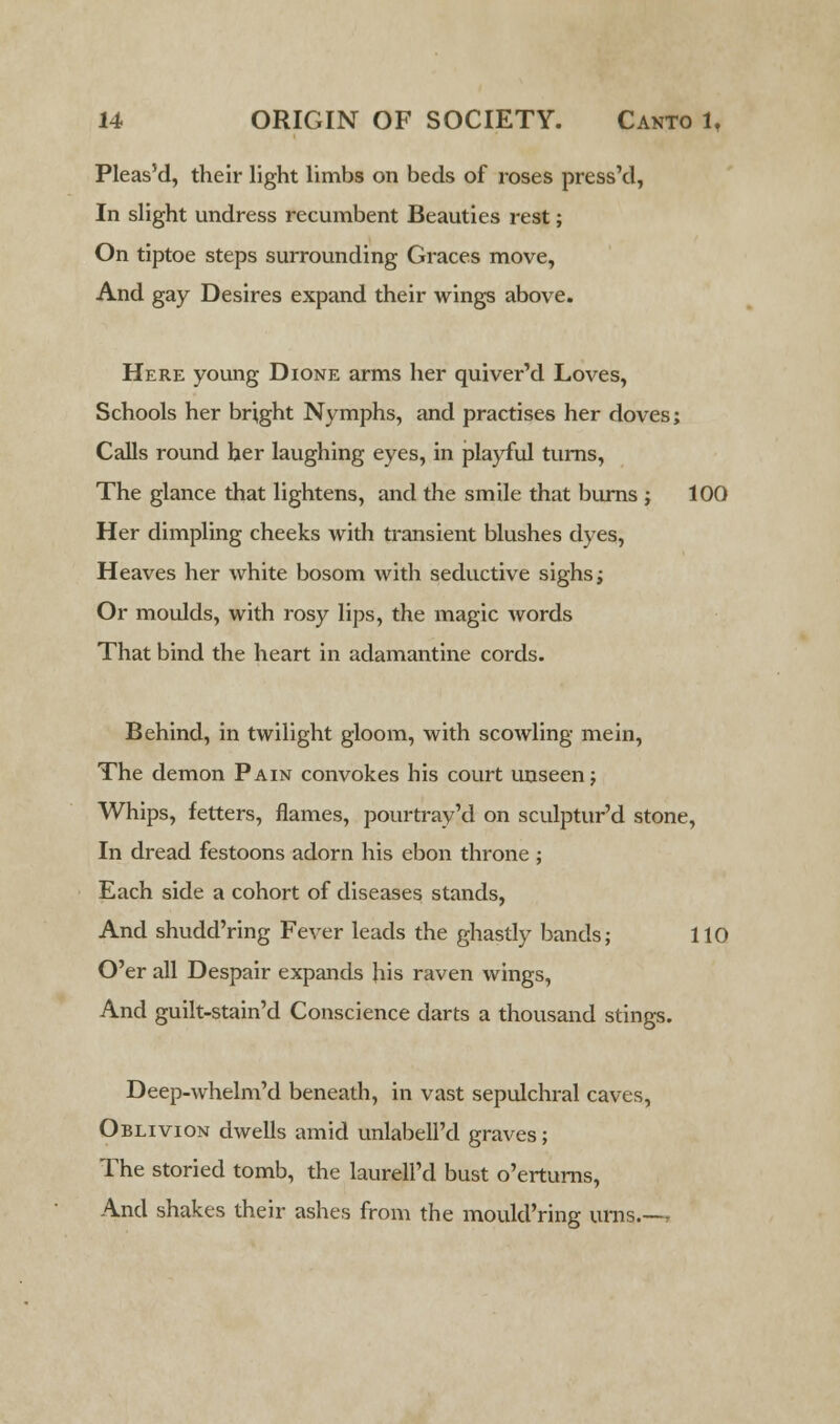 Pleas'd, their light limbs on beds of roses press'd, In slight undress recumbent Beauties rest; On tiptoe steps surrounding Graces move, And gay Desires expand their wings above. Here young Dione arms her quiver'd Loves, Schools her bright Nymphs, and practises her doves; Calls round her laughing eyes, in playful turns, The glance that lightens, and the smile that burns ; 100 Her dimpling cheeks with transient blushes dyes, Heaves her white bosom with seductive sighs; Or moulds, with rosy lips, the magic words That bind the heart in adamantine cords. Behind, in twilight gloom, with scowling mein, The demon Pain convokes his court unseen; Whips, fetters, flames, pourtray'd on sculptur'd stone, In dread festoons adorn his ebon throne ; Each side a cohort of diseases stands, And shudd'ring Fever leads the ghastly bands; 110 O'er all Despair expands his raven wings, And guilt-stain'd Conscience darts a thousand stings. Deep-whelm'd beneath, in vast sepulchral caves, Oblivion dwells amid unlabell'd graves; The storied tomb, the laurell'd bust o'erturns, And shakes their ashes from the mould'ring urns.—,