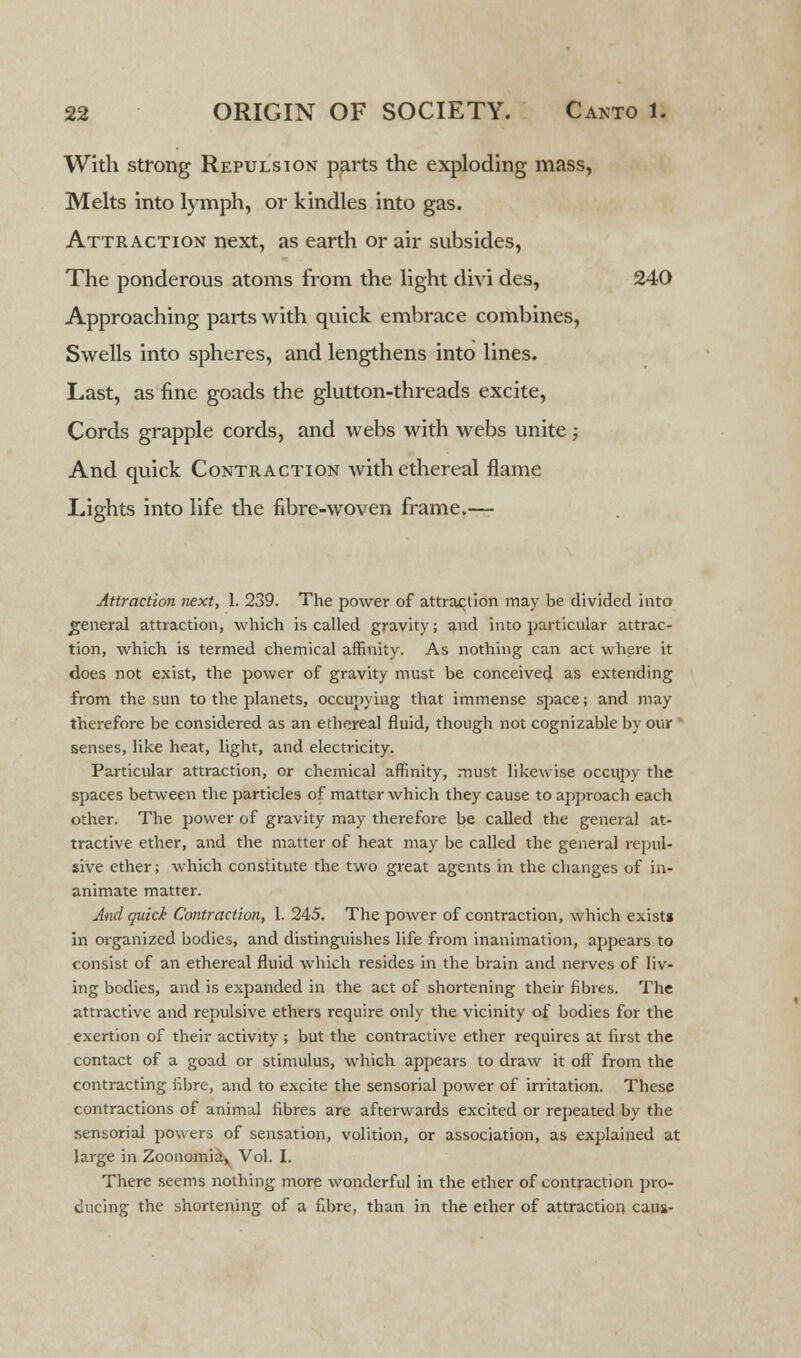 With strong Repulsion parts the exploding mass, Melts into lymph, or kindles into gas. Attraction next, as earth or air subsides, The ponderous atoms from the light divi des, 240 Approaching parts with quick embrace combines, Swells into spheres, and lengthens into lines. Last, as fine goads the glutton-threads excite, Cords grapple cords, and webs with webs unite ; And quick Contraction with ethereal flame Lights into life the fibre-woven frame.— Attraction next, 1. 239. The power of attraction may be divided into general attraction, which is called gravity; and into particular attrac- tion, which is termed chemical affinity. As nothing can act where it does not exist, the power of gravity must be conceived as extending from the sun to the planets, occupying that immense space; and may therefore be considered as an ethereal fluid, though not cognizable by our senses, like heat, light, and electricity. Particular attraction, or chemical affinity, must likewise occupy the spaces between the particles of matter which they cause to approach each other. The power of gravity may therefore be called the general at- tractive ether, and the matter of heat may be called the general repul- sive ether; which constitute the two great agents in the changes of in- animate matter. And quick Contraction, 1. 245. The power of contraction, which exist* in organized bodies, and distinguishes life from inanimation, appears to consist of an ethereal fluid which resides in the brain and nerves of liv- ing bodies, and is expanded in the act of shortening their fibres. The attractive and repulsive ethers require only the vicinity of bodies for the exertion of their activity ; but the contractive ether requires at iirst the contact of a goad or stimulus, which appears to draw it oft from the contracting fibre, and to excite the sensorial power of irritation. These contractions of animal fibres are afterwards excited or repeated by the sensorial powers of sensation, volition, or association, as explained at large in Zoonomia, Vol. I. There seems nothing more wonderful in the ether of contraction pro- ducing the shortening of a fibre, than in the ether of attraction caus-