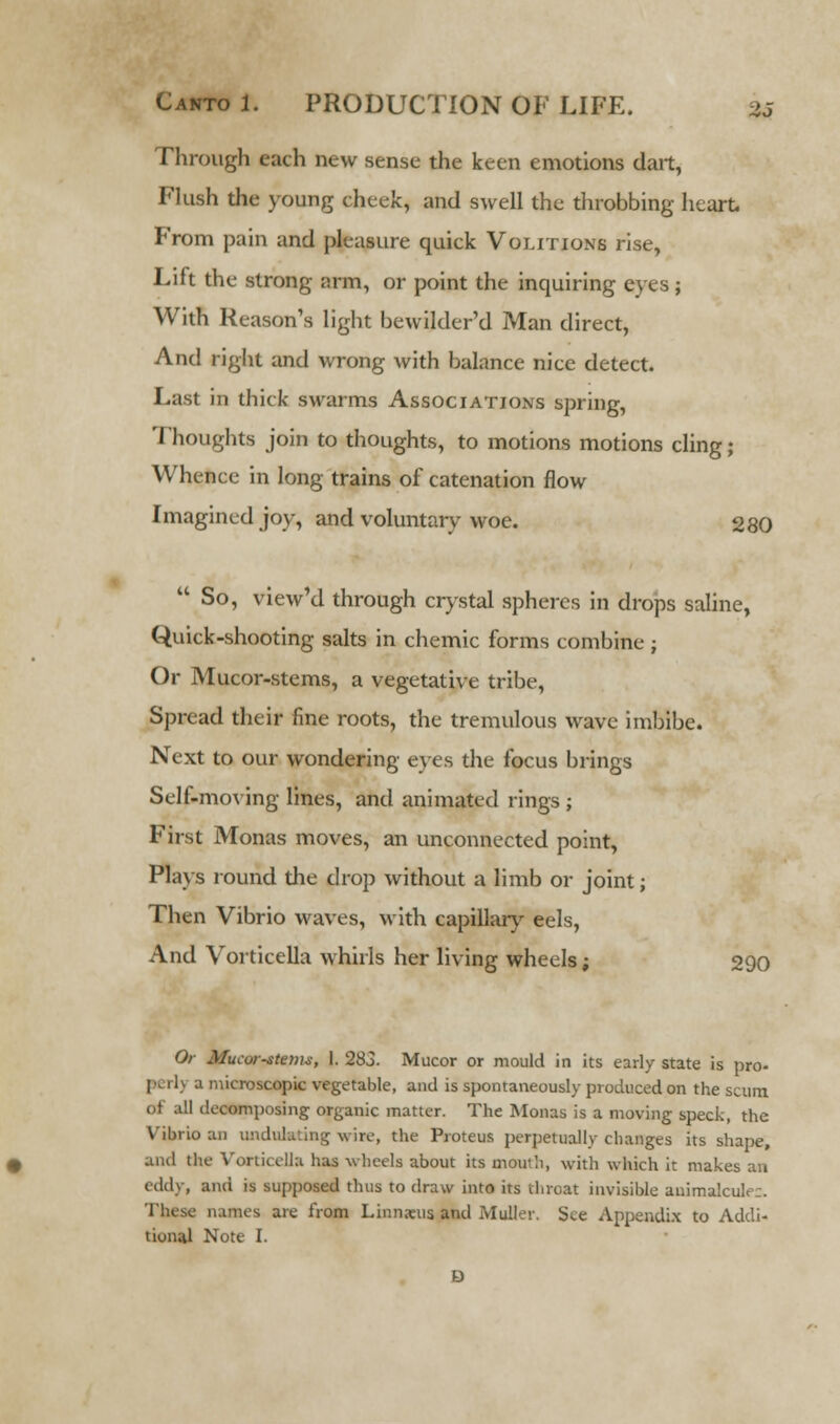Through each new sense the keen emotions dart, Flush the young cheek, and swell the throbbing heart. From pain and pleasure quick Volitions rise, Lift the strong arm, or point the inquiring eyes; With Reason's light bewilder'd Man direct, And right and wrong with balance nice detect. Last in thick swarms Associations spring, Thoughts join to thoughts, to motions motions cling; Whence in long trains of catenation flow Imagined joy, and voluntary woe. 280  So, view'd through crystal spheres in drops saline, Quick-shooting salts in chemic forms combine ; Or Mucor-stems, a vegetative tribe, Spread their fine roots, the tremulous wave imbibe. Next to our wondering eyes the focus brings Self-moving lines, and animated rings ; First Monas moves, an unconnected point, Plays round the drop without a limb or joint; Then Vibrio waves, with capillary eels, And Vorticella whirls her living wheels; 290 Or MuK-orstema, I. 283. Mucor or mould in its early state is pro- aicrobcopic vegetable, and is spontaneously produced on the scum of all decomposing organic matter. The Monas is a moving speck, the Vibrio an undulating wire, the Proteus perpetually changes its shape, and the Vorticella has wheels about its moui'i, with which it makes an eddy, and is supposed thus to draw into its throat invisible animalcule;. These names are from Linnaeus and Muller. See Appendix to Addi- tional Note I.