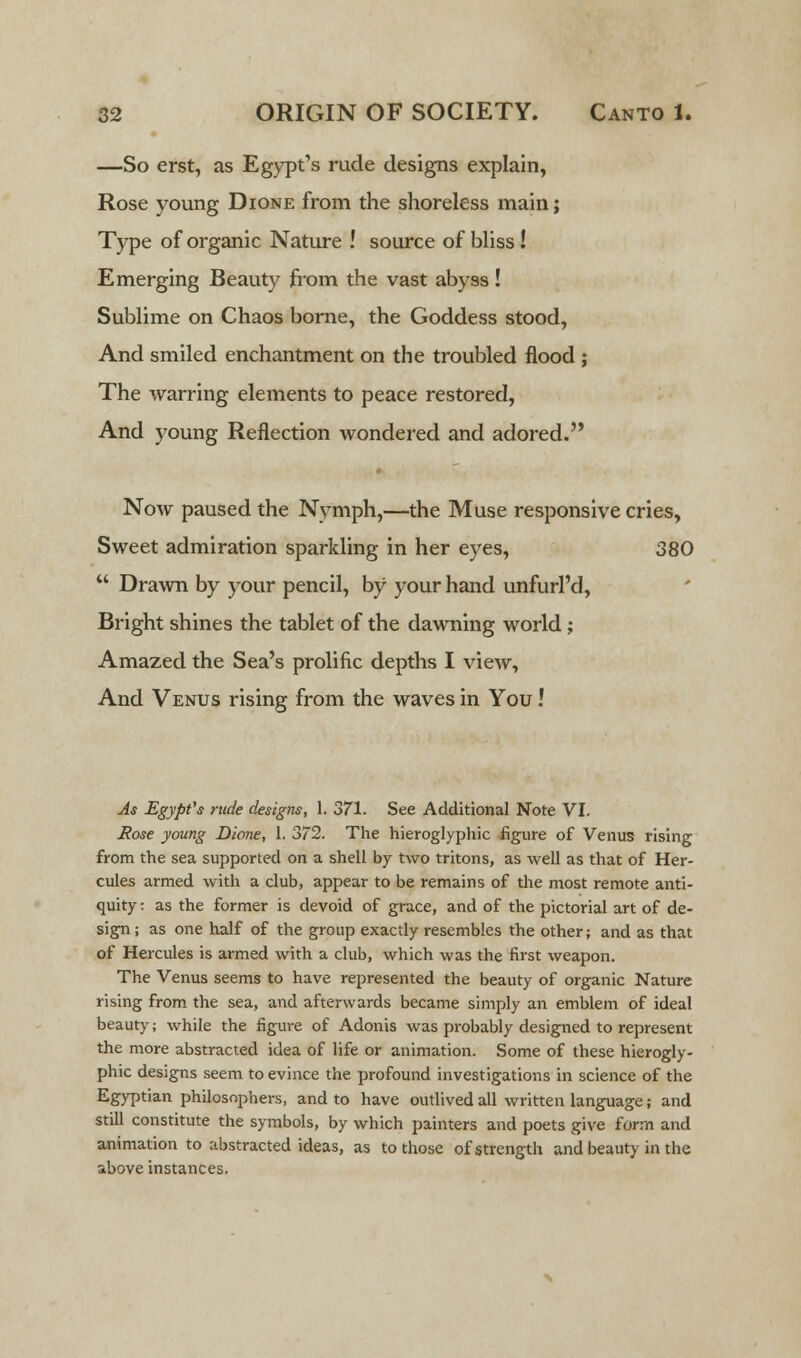 —So erst, as Egypt's rude designs explain, Rose young Dione from the shoreless main; Type of organic Nature ! source of bliss! Emerging Beauty from the vast abyss! Sublime on Chaos borne, the Goddess stood, And smiled enchantment on the troubled flood ; The warring elements to peace restored, And young Reflection wondered and adored. Now paused the Nymph,—the Muse responsive cries, Sweet admiration sparkling in her eyes, 380  Drawn by your pencil, by your hand unfurl'd, Bright shines the tablet of the dawning world; Amazed the Sea's prolific depths I view, And Venus rising from the waves in You! As Egypt's rude designs, 1. 371. See Additional Note VI. Rose young Dione, 1. 372. The hieroglyphic figure of Venus rising from the sea supported on a shell by two tritons, as well as that of Her- cules armed with a club, appear to be remains of the most remote anti- quity : as the former is devoid of grace, and of the pictorial art of de- sign; as one half of the group exactly resembles the other; and as that of Hercules is armed with a club, which was the first weapon. The Venus seems to have represented the beauty of organic Nature rising from the sea, and afterwards became simply an emblem of ideal beauty; while the figure of Adonis was probably designed to represent the more abstracted idea of life or animation. Some of these hierogly- phic designs seem to evince the profound investigations in science of the Egyptian philosophers, and to have outlived all written language; and still constitute the symbols, by which painters and poets give form and animation to abstracted ideas, as to those of strength and beauty in the above instances.