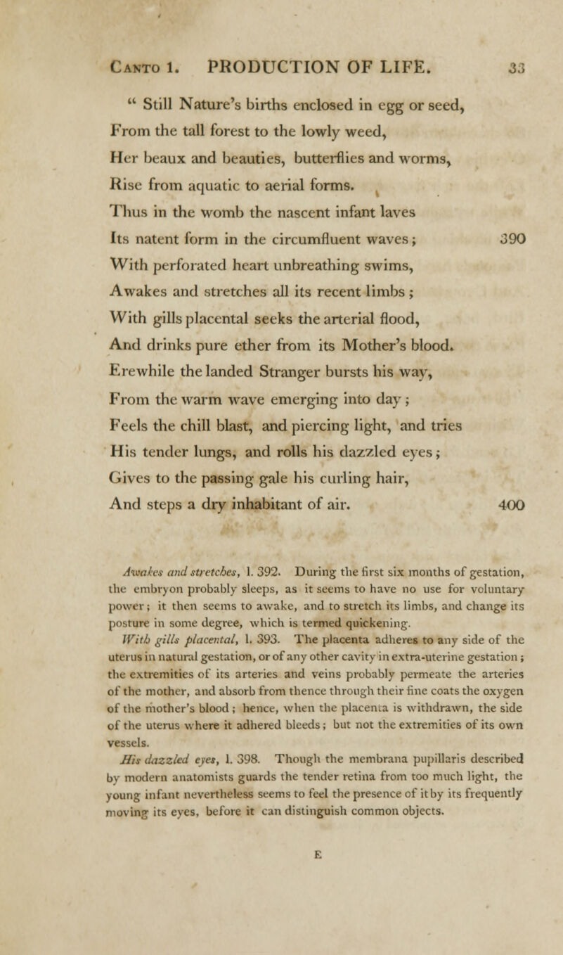  Still Nature's births enclosed in egg or seed, From the tall forest to the lowly weed, Her beaux and beauties, butterflies and worms, Rise from aquatic to aerial forms. Thus in the womb the nascent infant laves Its natent form in the circumfluent waves; 390 With perforated heart unbreathing swims, Awakes and stretches all its recent limbs ; With gills placental seeks the arterial flood, And drinks pure ether from its Mother's blood. Erewhile the landed Stranger bursts his way, From the warm wave emerging into day ; Feels the chill blast, and piercing light, and tries His tender lungs, and rolls his dazzled eyes; Gives to the passing gale his curling hair, And steps a dry inhabitant of air. 400 Aivalcs and stretches, 1. 392. During the first six months of gestation, tin- cmbryon probably sleeps, as it seems to have no use for voluntary power; it then seems to awake, and to stretch its limbs, and change its posture in some degree, which is termed quickening. With gilts placental, 1. 393. The placenta adheres to any side of the uterus in natural gestation, or of any other cavity in extra-uterine gestation ; the extremities of its arteries and veins probably permeate the arteries of the mother, and absorb from thence through their fine coats the oxygen of the mother's blood; hence, when the placema is withdrawn, the side of the uterus where it adhered bleeds; but not the extremities of its own vessels. His dazzled eves, 1. 398. Though the membrana pupillaris described by modern anatomists guards the tender retina from too much light, the young infant nevertheless seems to feel the presence of itby its frequently moving its eyes, before it can distinguish common objects.