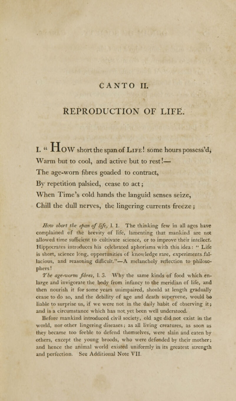 CANTO II. REPRODUCTION OF LIFE. I.  in OW short the span of Life! some hours possess'd* Warm but to cool, and active but to rest!— The age-worn fibres goaded to contract, By repetition palsied, cease to act; When Time's cold hands the languid senses seize, Chill the dull nerves, the lingering currents freeze ; Hmu short the span of life, 1. 1. The thinking few in all ages have complained of the brevity of life, lamenting that mankind are not allowed time sufficient to cultivate science, or to improve their intellect. Hippocrates introduces his celebrated aphorisms with this idea:  Life is short, science long, opportunities of knowledge rare, experiments fal- lacious, and reasoning difficult.—A melancholy reflection to philoso- phers1 The age-ivorm fibres, 1. 3. Why the same kinds of food which en- large and invigorate the body from infancy to the meridian of life, and then nourish it for some years unimpaired, should at length gradually cease to do so, and the debility of age and death supervene, would be liable to surprise us, if we were not in the daily habit of observing it; and is a circumstance which has not yet been well understood. Before mankind introduced civil society, old age did not exist in the world, nor other lingering diseases; as all living creatures, as soon as they became too feeble to defend themselves, were slain and eaten by others, except the young broods, who were defended by their mother; and hence the animal world existed uniformly in its greatest strength