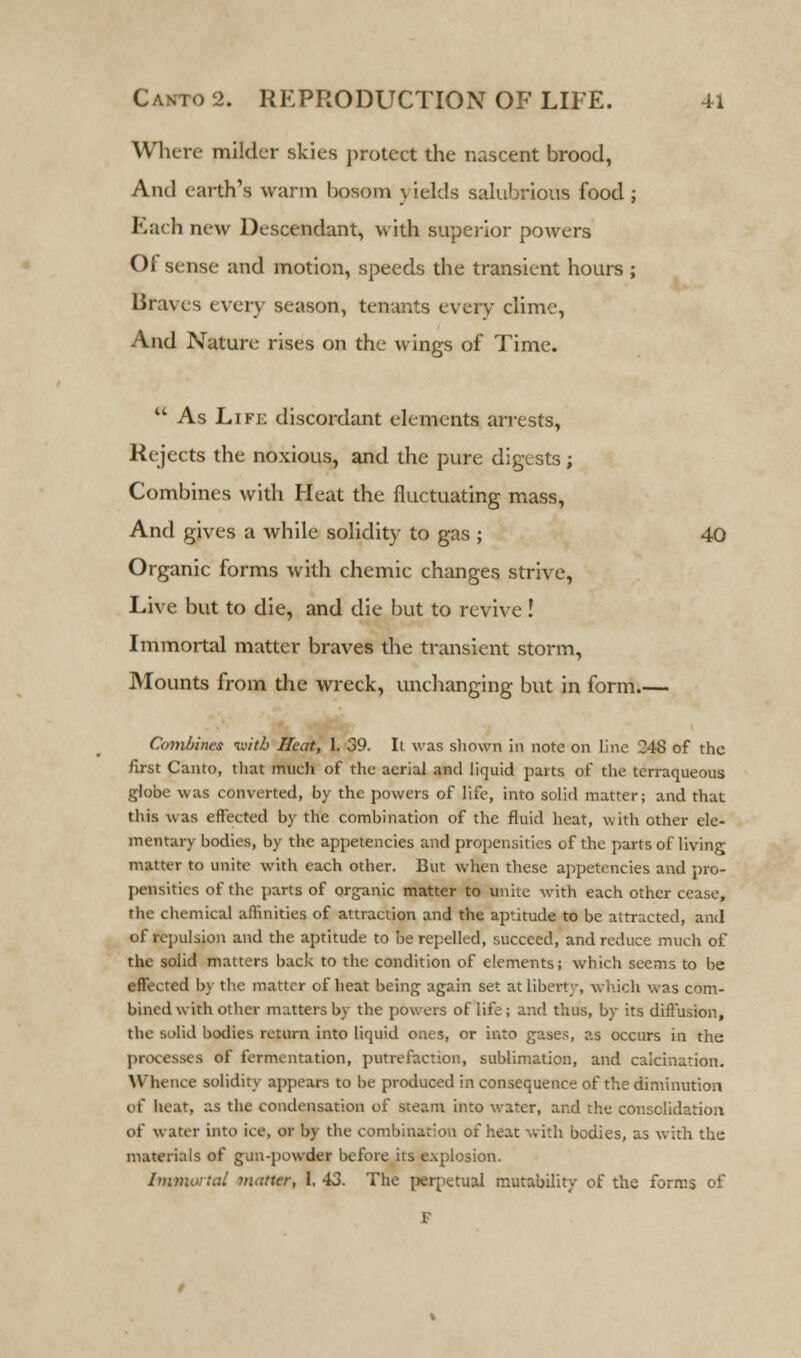 Where milder skies protect the nascent brood, And earth's warm bosom j ields salubrious food ; Each new Descendant, with superior powers Of sense and motion, speeds the transient hours ; Braves every season, tenants every clime, And Nature rises on the wings of Time.  As Life discordant elements arrests, Rejects the noxious, and the pure digests ; Combines with Heat the fluctuating mass, And gives a while solidity to gas ; 40 Organic forms with chemic changes strive, Live but to die, and die but to revive! Immortal matter braves the transient storm, Mounts from the wreck, unchanging but in form.— Combines tuitb Heat, 1. 39. Ii was shown in note on line 248 of the first Canto, that much of the aerial and liquid parts of the terraqueous globe was converted, by the powers of life, into solid matter; and that this was effected by the combination of the fluid heat, with other ele- mentary bodies, by the appetencies and propensities of the parts of living matter to unite with each other. But when these appetencies and pro- pensities of the parts of organic matter to unite with each other cease, the chemical affinities of attraction and the aptitude to be attracted, and of repulsion and the aptitude to be repelled, succeed, and reduce much of the solid matters back to the condition of elements; which seems to be effected bj the matter of heat being again set at liberty, which was com- bined with other matters by the powers of life; and thus, by its diffusion, the solid bodies return into liquid ones, or into gases, as occurs in the processes of fermentation, putrefaction, sublimation, and calcination. Whence solidity appears to be produced in consequence of the diminution of heat, as the condensation of steam into water, and the consolidation of water into ice, or by the combination of heat with bodies, as with the materials of gaii-powder before its explosion. Immortal matter, 1. 43. The perpetual mutability of the forms of