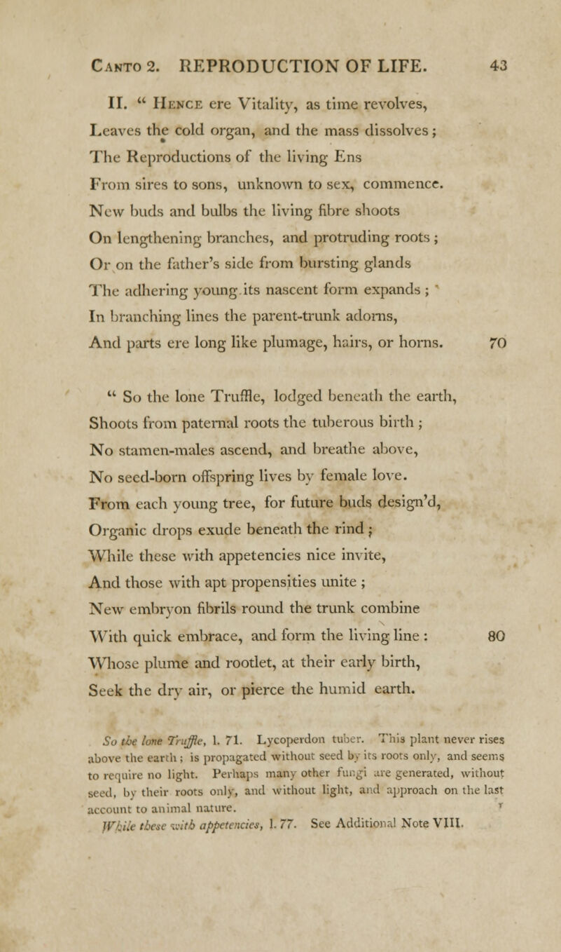 II.  IlnNf.F. ere Vitality, as time revolves, Leaves the cold organ, and the mass dissolves; The Reproductions of the living Ens From sires to sons, unknown to sex, commence. New buda and bulbs the living fibre shoots On lengthening branches, and protruding roots ; Or on the father's side from bursting glands The adhering young its nascent form expands ; ' In branching lines the parent-trunk adorns, And parts ere long like plumage, hairs, or horns. 70  So the lone Truffle, lodged beneath the earth, Shoots from paternal roots the tuberous birth ; No stamen-males ascend, and breathe above, No seed-born offspring lives by female love. From each young tree, for future buds design'd, Organic drops exude beneath the rind j While these with appetencies nice invite, And those with apt propensities unite ; New embryon fibrils round the trunk combine With quick embrace, and form the living line : 80 Whose plume and rootlet, at their early birth, Seek the dry air, or pierce the humid earth. So the lone Truffle, 1. 71. Lycoperdon tuber. This plant never rises above the earth; is propagated without seed by its roots only, and seems to require no light. Perhaps many other fungi are generated, without ■eed, b) their roots only, and without light, and approach on the last account to animal nature. T ., these fniti appetencies, 1. 77. See Additional Note VIII.