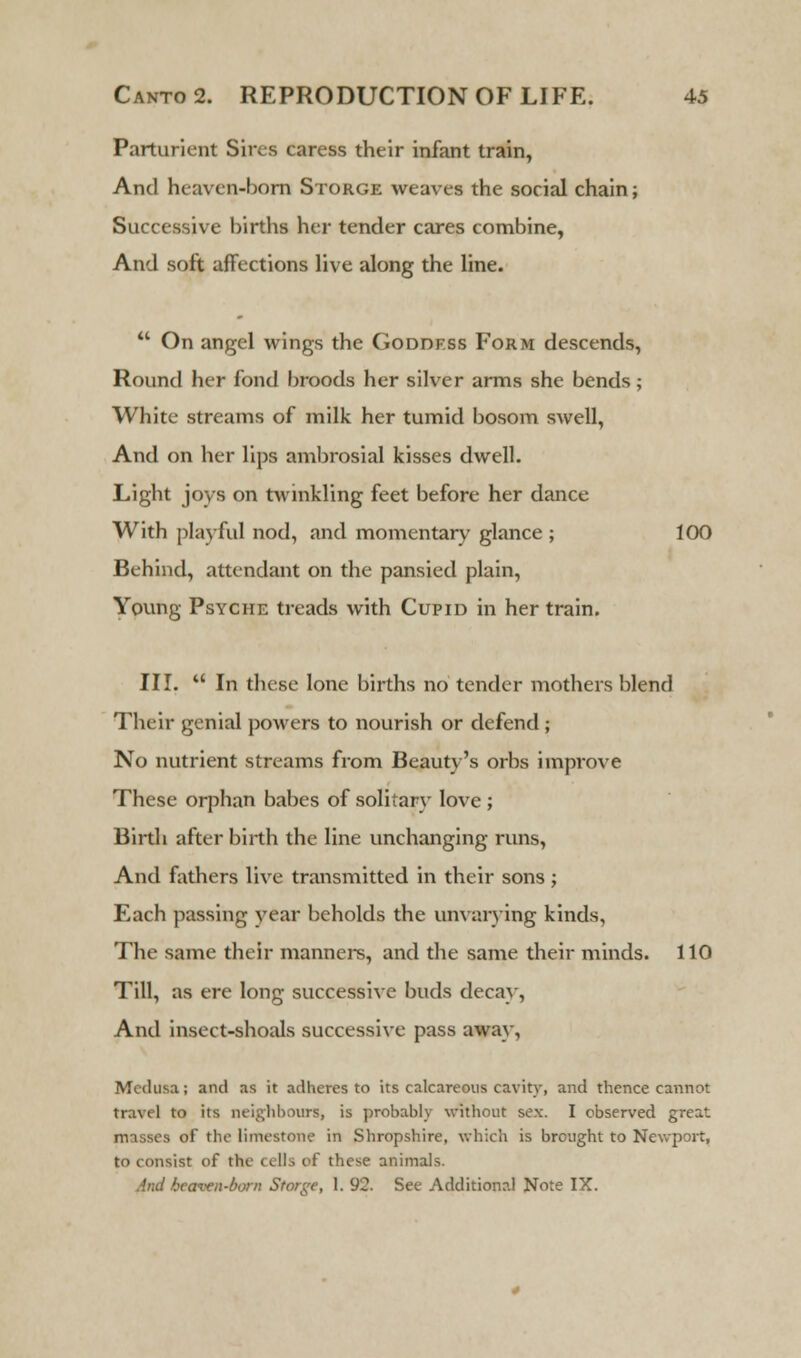 Parturient Sires caress their infant train, And heaven-born Storge weaves the social chain; Successive births her tender cares combine, And soft affections live along the line.  On angel wings the Goddess Form descends, Round her fond broods her silver arms she bends; White streams of milk her tumid bosom swell, And on her lips ambrosial kisses dwell. Light joys on twinkling feet before her dance With playful nod, and momentary glance ; 100 Behind, attendant on the pansied plain, Young Psyche treads with Cupid in her train. III.  In these lone births no tender mothers blend Their genial powers to nourish or defend; No nutrient streams from Beauty's orbs improve These orphan babes of solitary love ; Birth after birth the line unchanging runs, And fathers live transmitted in their sons ; Each passing year beholds the unvarying kinds, The same their manners, and the same their minds. 110 Till, as ere long successive buds decay, And insect-shoals successive pass away, Medusa; and as it adheres to its calcareous cavity, and thence cannot travel to its neighbours, is probably without sex. I observed great masses of the limestone in Shropshire, which is brought to Newport, to consist of the cells of these animals. And beawn-born Storge, 1. 92. See Additional Note IX.