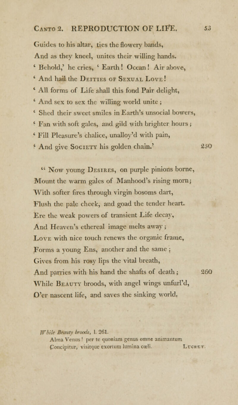 Guides to his altar, ties the flower)' hands, And as they kneel, unites their willing hands. 4 Behold,' he cries, ' Earth! Ocean ! Air ahove, 4 And hail the Deities of Sexual Lovj; ! * All forms of Life shall this fond Pair delight, 4 And sex to sex the willing world unite ; 4 Shed their sweet smiles in Earth's unsocial bowers, 4 Fan with soft gales, and gild with brighter hours ; 4 Fill Pleasure's chalice, unalloy'd with pain, 4 And give Society his golden chain.' 250 44 Now young Desires, on purple pinions borne, Mount the warm gales of Manhood's rising morn; With softer fires through virgin bosoms dart, Flush the pale cheek, and goad the tender heart. Ere the weak powers of transient Life decay, And Heaven's ethereal image melts away ; Love with nice touch renews the organic frame, Forms a young Ens, another and the same ; Gives from his rosy lips the vital breath, And parries with his hand the shafts of death ; 260 While Beauty broods, with angel wings unfurl'd, O'er nascent life, and saves the sinking world. While Beauty broods, 1. 261. Alma Venus ! per te quoniam genus omnc ammantum Concipitur, visitque exoruim lunv.na cocli. Lucret.