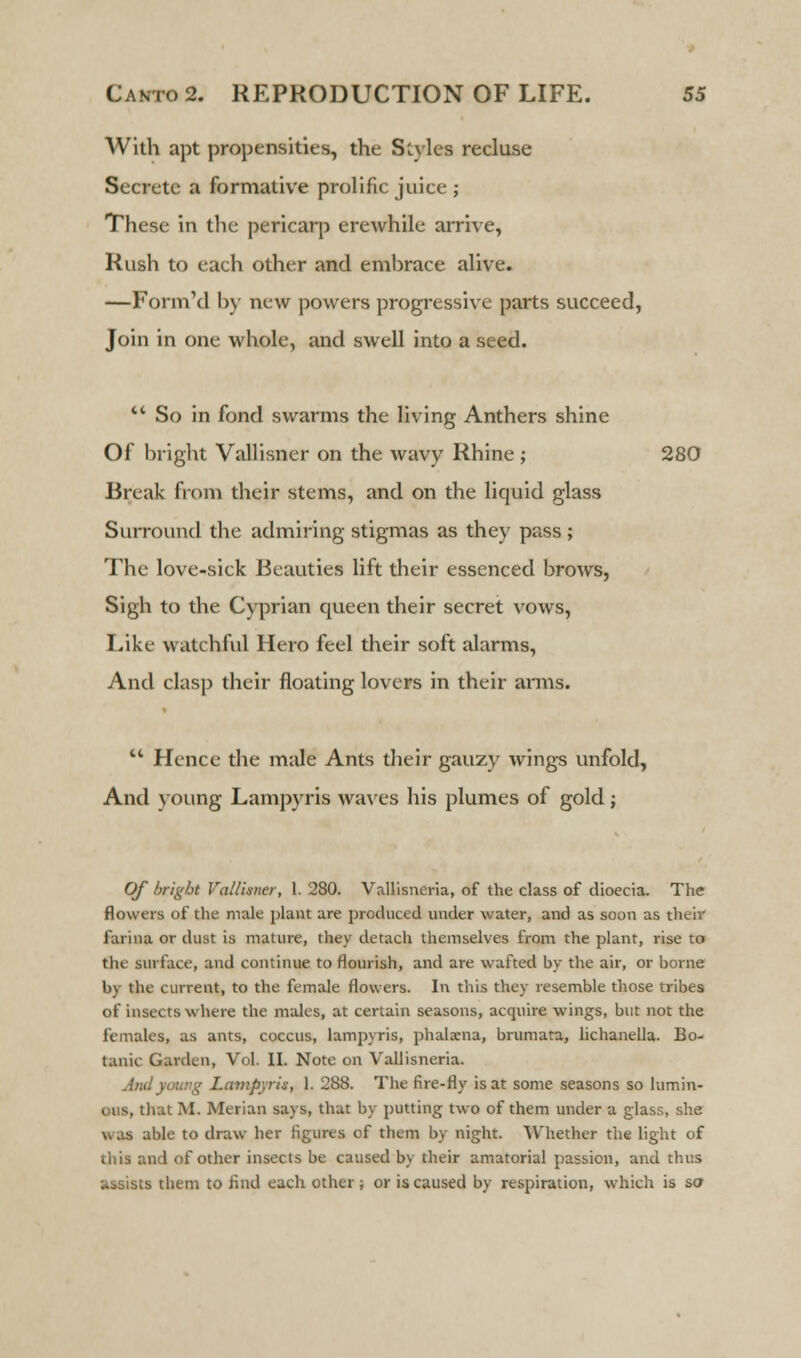 With apt propensities, the Styles recluse Secrete a formative prolific juice ; These in the pericarp erewhile arrive, Rush to each other and embrace alive. —Form'd by new powers progressive parts succeed, Join in one whole, and swell into a seed. u So in fond swarms the living Anthers shine Of bright Vallisner on the wavy Rhine; 280 Break from their stems, and on the liquid glass Surround the admiring stigmas as they pass; The love-sick Beauties lift their essenced brows, Sigh to the Cyprian queen their secret vows, Like watchful Hero feel their soft alarms, And clasp their floating lovers in their arms.  Hence the male Ants their gauzy wings unfold, And voting Lampyris waves his plumes of gold; Of bright Vallisner, 1. 280. Vallisneria, of the class of dioecia. The flowers of the male plant are produced under water, and as soon as their farina or dust is mature, they detach themselves from the plant, rise to the surface, and continue to flourish, and are wafted by the air, or borne In the current, to the female flowers. In this they resemble those tribes of insects where the males, at certain seasons, acquire wings, but not the females, as ants, coccus, lampyris, phalxna, brumata, lichanella. Bo- tank Garden, Vol. II. Note on Vallisneria. And young Lampyris, 1. 288. The fire-fly is at some seasons so lumin- ous, that M. Merian says, that by putting two of them under a glass, she able to draw her figures of them by night. Whether the light of this and of other insects be caused by their amatorial passion, and thus assists them to find each other; or is caused by respiration, which is so
