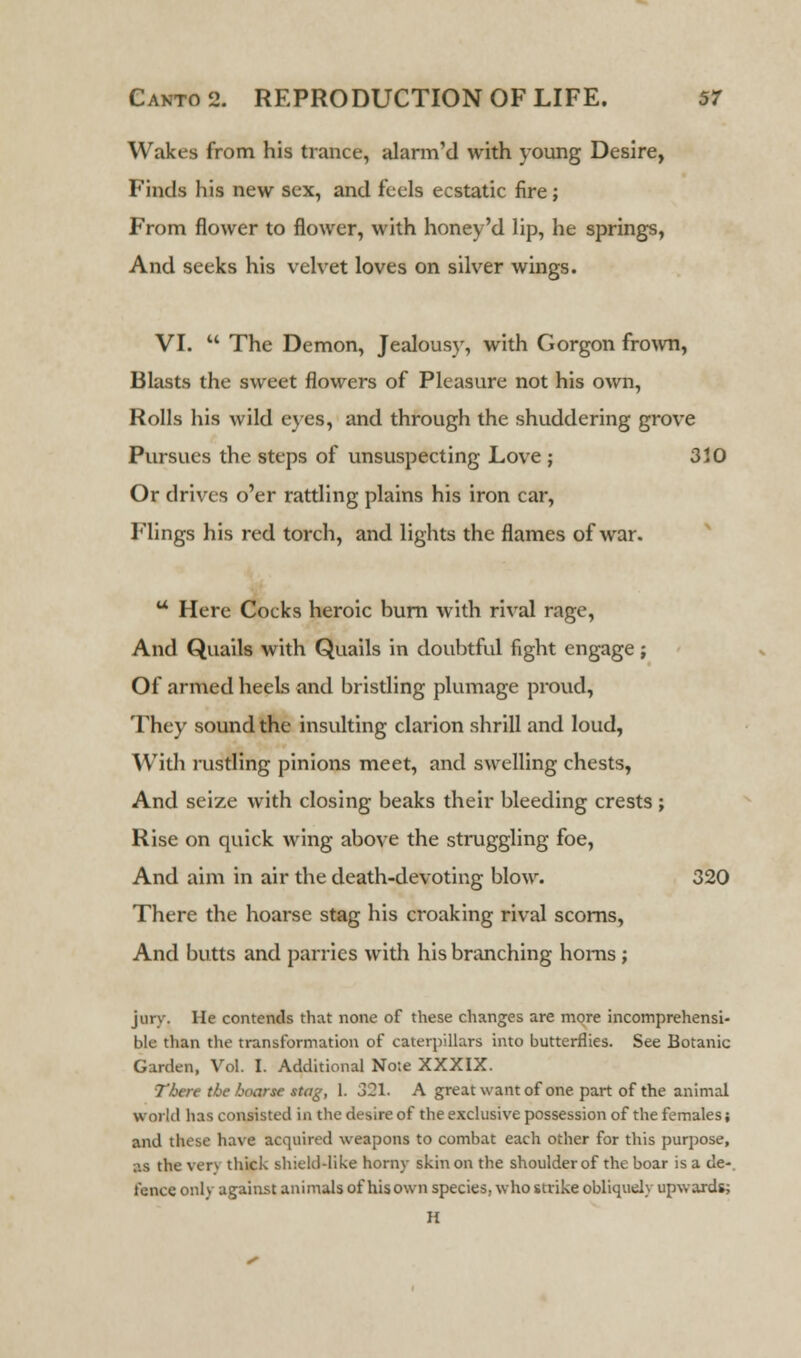 Wakes from his trance, alarrrTd with young Desire, Finds his new sex, and feels ecstatic fire; From flower to flower, with honey'd lip, he springs, And seeks his velvet loves on silver wings. VI. M The Demon, Jealousy, with Gorgon frown, Blasts the sweet flowers of Pleasure not his own, Rolls his wild eyes, and through the shuddering grove Pursues the steps of unsuspecting Love ; 3 JO Or drives o'er rattling plains his iron car, Flings his red torch, and lights the flames of war. u Here Cocks heroic burn with rival rage, And Quails with Quails in doubtful fight engage ; Of armed heels and bristling plumage proud, They sound the insulting clarion shrill and loud, With rustling pinions meet, and swelling chests, And seize with closing beaks their bleeding crests ; Rise on quick wing above the struggling foe, And aim in air the death-devoting blow. 320 There the hoarse stag his croaking rival scorns, And butts and parries with his branching horns; jury. He contends that none of these changes are more incomprehensi- ble than the transformation of caterpillars into butterflies. See Botanic Garden, Vol. I. Additional No:e XXXIX. Then the hoarse stag, 1. 321. A great want of one part of the animal world has consisted ia the desire of the exclusive possession of the females; and these have acquired weapons to combat each other for this purpose, as the verv thick shield-like horny skin on the shoulder of the boar is a de- tente only against animals of his own species, who strike obliquely upwards; H