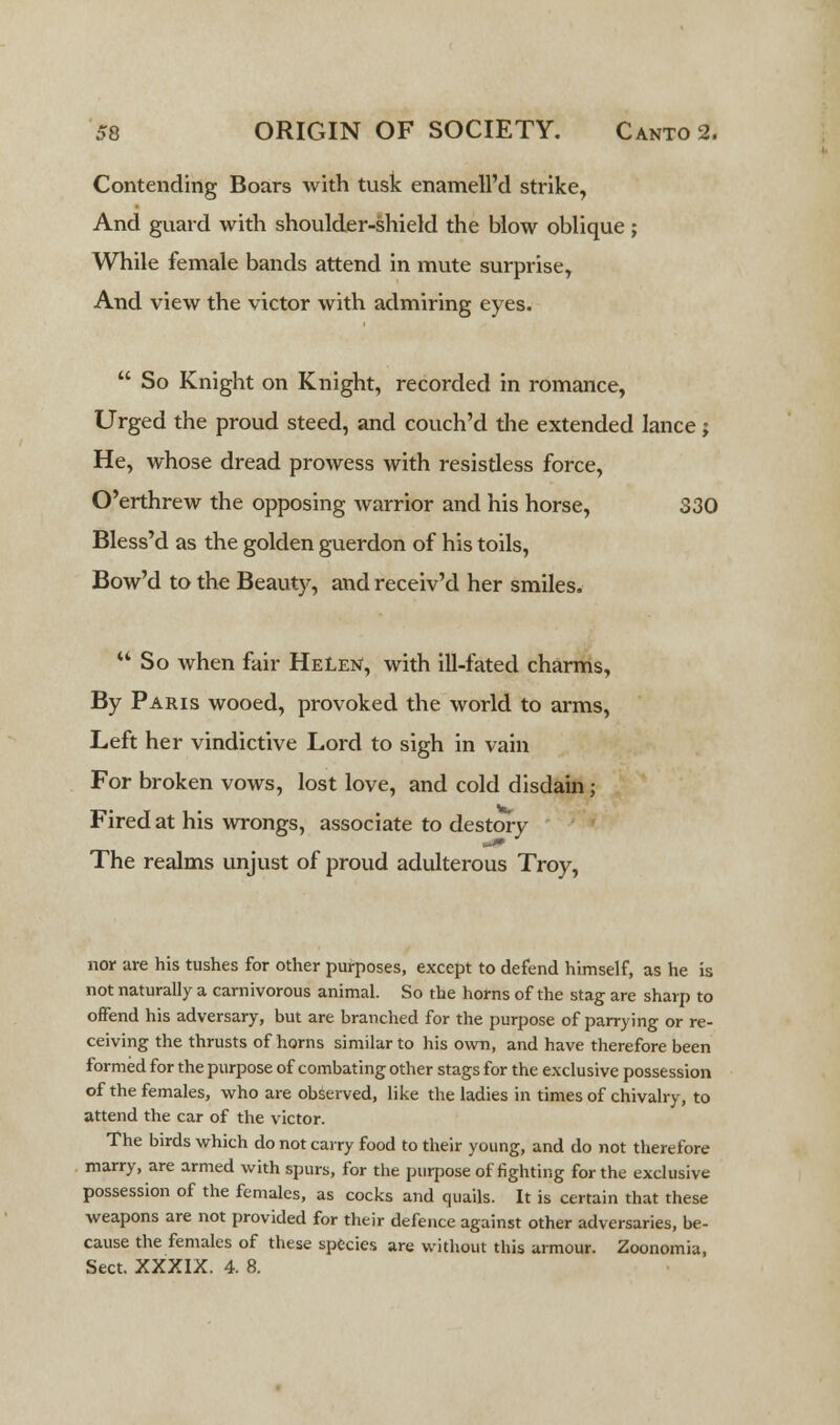 Contending Boars with tusk enamell'd strike, And guard with shoulder-shield the blow oblique ; While female bands attend in mute surprise, And view the victor with admiring eyes.  So Knight on Knight, recorded in romance, Urged the proud steed, and couch'd the extended lance; He, whose dread prowess with resisdess force, O'erthrew the opposing warrior and his horse, 330 Bless'd as the golden guerdon of his toils, Bow'd to the Beauty, and receiv'd her smiles. So when fair Helen, with ill-fated charms, By Paris wooed, provoked the world to arms, Left her vindictive Lord to sigh in vain For broken vows, lost love, and cold disdain; Fired at his wrongs, associate to destory The realms unjust of proud adulterous Troy, nor are his tushes for other purposes, except to defend himself, as he is not naturally a carnivorous animal. So the horns of the stag are sharp to offend his adversary, but are branched for the purpose of parrying or re- ceiving the thrusts of horns similar to his own, and have therefore been formed for the purpose of combating other stags for the exclusive possession of the females, who are observed, like the ladies in times of chivalry, to attend the car of the victor. The birds which do not carry food to their young, and do not therefore marry, are armed with spurs, for the purpose of fighting for the exclusive possession of the females, as cocks and quails. It is certain that these weapons are not provided for their defence against other adversaries, be- cause the females of these species are without this armour. Zoonomia, Sect. XXXIX. 4. 8.
