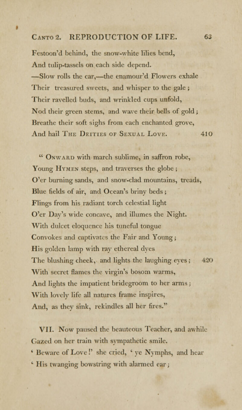 Festoon'd behind, the snow-white lilies bend, And tulip-tassels on each side depend. —Slow rolls the car,—the enamour'd Flowers exhale Their treasured sweets, and whisper to the gale ; Their ravelled buds, and wrinkled cups unfold, Nod their green stems, and wave their bells of gold ; Breathe their soft sighs from each enchanted grove, And hail The Deities of Sexual Love. 410  Onward with march sublime, in saffron robe, Young Hymen steps, and traverses the globe; O'er burning sands, and snow-clad mountains, treads, Blue fields of air, and Ocean's briny beds ; Flings from his radiant torch celestial light O'er Dav's wide concave, and illumes the Night. With dulcet eloquence his tuneful tongue Convokes and captivates the Fair and Young; His golden lamp with ray ethereal dyes The blushing cheek, and lights the laughing eyes ; 420 With secret flames the virgin's bosom warms, And lights the impatient bridegroom to her arms; With lovely life all natures frame inspires, And, as they sink, rekindles all her fires. VII. Now paused the beauteous Teacher, and awhile Gazed on her train with svmpathetic smile. k Beware of Love!' she cried, ' ye Nymphs, and hear fc His twanging bowstring with alarmed ear;