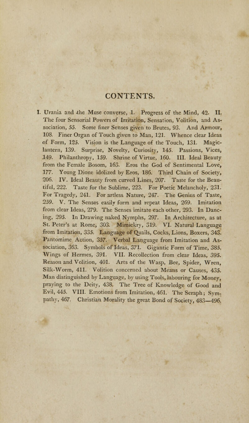 CONTENTS. , Urania and .the Muse converse, 1. Progress of the Mind, 42. II. The four Sensorial Powers of Irritation, Sensation, Volition, and As- sociation, 55. Some finer Senses given to Brutes, 93. And Armour, 108. Finer Organ of Touch given to Man, 121. Whence clear Ideas of Form, 125. Vision is the Language of the Touch, 131. Magic- lantern, 139. Surprise, Novelty, Curiosity, 145. Passions, Vices, 149. Philanthropy, 159. Shrine of Virtue, 160. III. Ideal Beauty from the Female Bosom, 163. Eros the God of Sentimental Love, 177. Young Dione idolized by Eros, 186. Third Chain of Society, 206. IV. Ideal Beauty from curved Lines, 207. Taste for the Beau- tiful, 222. Taste for the Sublime, 223. For Poetic Melancholy, 231. For Tragedy, 241. For artless Nature, 247. The Genius of Taste, 259. V. The Senses easily form and repeat Ideas, 269. Imitation from clear Ideas, 279. The Senses imitate each other, 293. In Danc- ing, 295. In Drawing naked Nymphs, 297. In Architecture, as at St. Peter's at Rome, 303. Mimickry, 319. VI. Natural Language from Imitation, 335. Language of Quails, Cocks, Lions, Boxers, 343. Pantomime Action, 357. Verbal Language from Imitation and As- sociation, 363. Symbols of Ideas, 371. Gigantic Form of Time, 385. Wings of Hermes, 391, VII. Recollection from clear Ideas, 395. Reason and Volition, 401. Arts of the Wasp, Bee, Spider, Wren, Silk-Worm, 411. Volition concerned about Means or Causes, 435. Man distinguished by Language, by using Tools, labouring for Money, praying to the Deity, 438. The Tree of Knowledge of Good and Evil, 445. VIII. Emotions from Imitation, 461. The Seraph; Sym- pathy, 467. Christian Morality the great Bond of Society, 483—496.