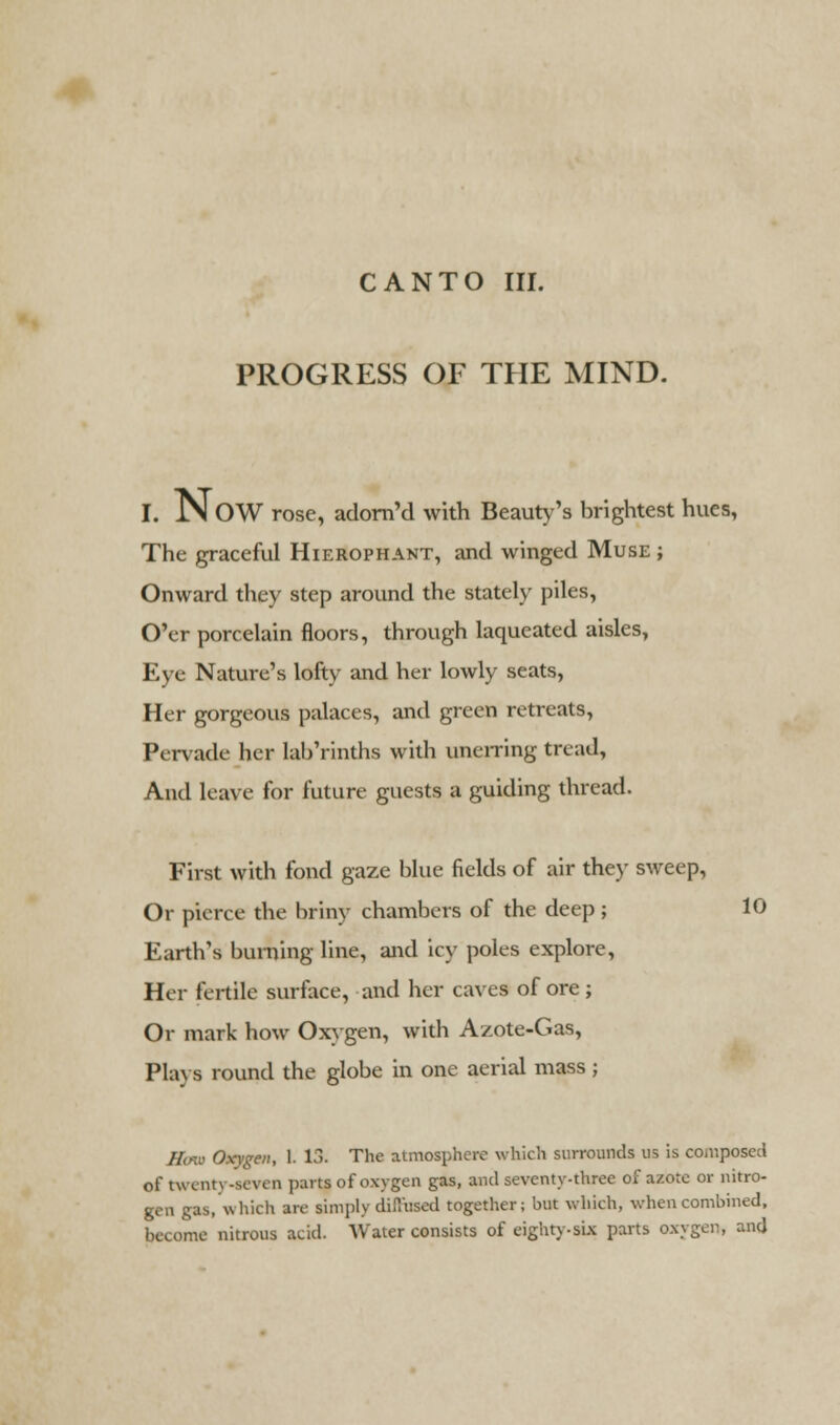 CANTO III. PROGRESS OF THE MIND. I. NOW rose, adorn'd with Beauty's brightest hues, The graceful Hierophant, and winged Muse ; Onward they step around the stately piles, O'er porcelain floors, through laqueated aisles, Eye Nature's lofty and her lowly seats, Her gorgeous palaces, and green retreats, Pervade her lab'rinths with unerring tread, And leave for future guests a guiding thread. First with fond gaze blue fields of air they sweep, Or pierce the briny chambers of the deep ; 10 Earth's burning line, and icy poles explore, Her fertile surface, and her caves of ore; Or mark how Oxygen, with Azote-Gas, Plays round the globe in one aerial mass; Hmu Oxygen, 1. 13. The atmosphere which surrounds us is compose;! o\' twcim -seven parts of oxygen gas, and seventy-three of azote or nitro- gen gas,which are simply diffused together; but which, when combined, become nitrous acid. Water consists of eighty-six parts oxygen, and