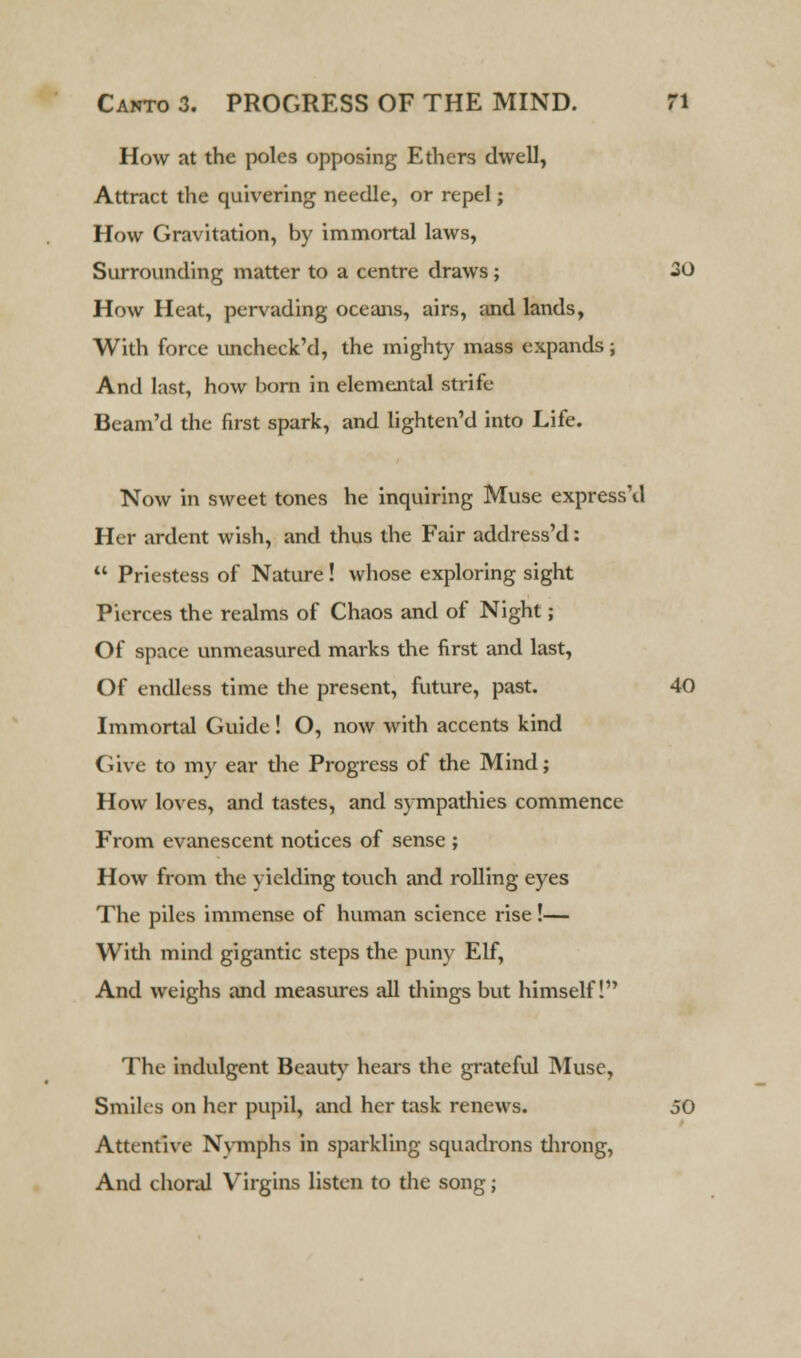 How at the poles opposing Ethers dwell, Attract the quivering needle, or repel; How Gravitation, by immortal laws, Surrounding matter to a centre draws; 30 How Heat, pervading oceans, airs, and lands, With force uncheck'd, the mighty mass expands; And last, how born in elemental strife Beam'd the first spark, and lighten'd into Life. Now in sweet tones he inquiring Muse express'd Her ardent wish, and thus the Fair address'd:  Priestess of Nature ! whose exploring sight Pierces the realms of Chaos and of Night; Of space unmeasured marks the first and last, Of endless time the present, future, past. 40 Immortal Guide! O, now with accents kind Give to my ear the Progress of the Mind; How loves, and tastes, and sympathies commence From evanescent notices of sense ; How from the yielding touch and rolling eyes The piles immense of human science rise!— With mind gigantic steps the puny Elf, And weighs and measures all things but himself! The indulgent Beauty hears the grateful Muse, Smiles on her pupil, and her task renews. 50 Attentive Nymphs in sparkling squadrons throng, And choral Virgins listen to the song;