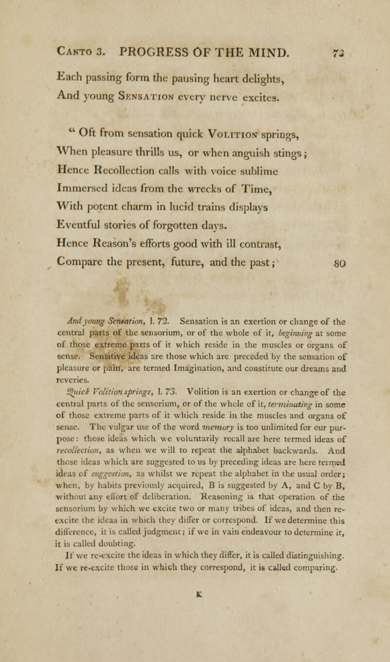 Each passing form the pausing heart delights, And young Sknsation every nerve excites.  Oft from sensation quick Volition springs, When pleasure thrills us, or when anguish stings j Hence Recollection calls with voice sublime Immersed ideas from the wrecks of Time, With potent charm in lucid trains displays Eventful stories of forgotten days. Hence Reason's efforts good with ill contrast, Compare the present, future, and the past; 80 And young Sensation, 1. 72. Sensation is an exertion or change of the central parts of the sensorium, or of the whole of it, beginning at some of those extreme parts of it which reside in the muscles or organs of sense. Sensitive ideas are those which are preceded by the sensation of pleasure or pain, are termed Imagination, and constitute our dreams and reveries. £hiic£ Volition springs, 1. 73. Volition is an exertion or change of the central parts of the sensorium, or of the whole of it, terminating in some of those extreme parts of it which reside in the muscles and organs of sense. The vulgar use of the word memory is too unlimited for our pur- pose: those ideas which we voluntarily recall are here termed ideas of recollection, as when we will to repeat the alphabet backwards. And those ideas which are suggested to us by preceding ideas are here termed ideas of suggestion, as whilst we repeat the alphabet in the usual order; when, by habits previously acquired, B is suggested by A, and C by B, without any effort of deliberation. Reasoning is that operation of the sensorium by which we excite two or many tribes of ideas, and then re- excite the ideas in which they differ or correspond. If we determine this difference, it is culled judgment; if we in vain endeavour to determine it, it is called doubting. If we re-v\cite the ideas in which they differ, it is called distinguishing. If we re-excite those in which they correspond, it is called comparing.