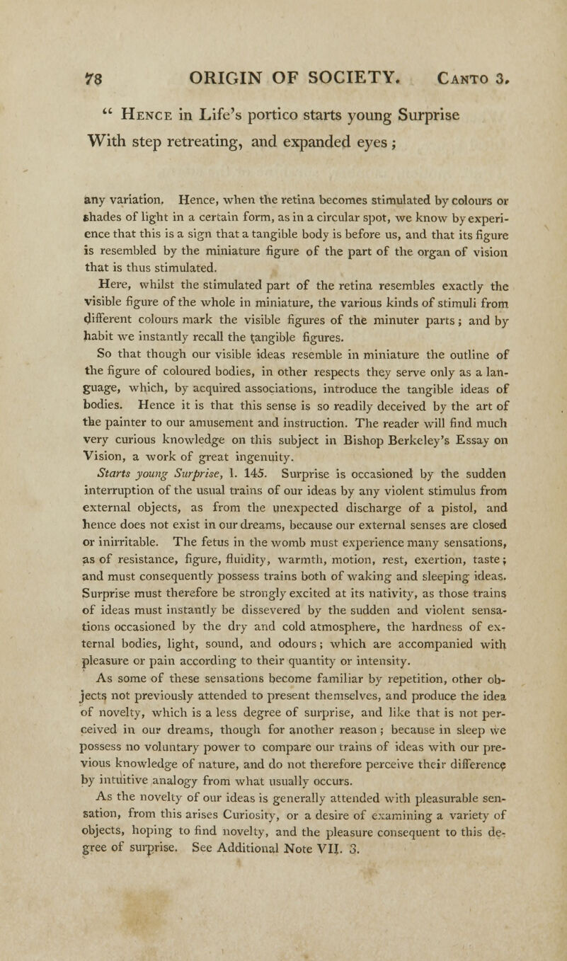  Hence in Life's portico starts young Surprise With step retreating, and expanded eyes; any variation. Hence, when the retina becomes stimulated by colours or shades of light in a certain form, as in a circular spot, we know by experi- ence that this is a sign that a tangible body is before us, and that its figure is resembled by the miniature figure of the part of the organ of vision that is thus stimulated. Here, whilst the stimulated part of the retina resembles exactly the visible figure of the whole in miniature, the various kinds of stimuli from different colours mark the visible figures of the minuter parts; and by habit we instandy recall the tangible figures. So that though our visible ideas resemble in miniature the outline of the figure of coloured bodies, in other respects they serve only as a lan- guage, which, by acquired associations, introduce the tangible ideas of bodies. Hence it is that this sense is so readily deceived by the art of the painter to our amusement and instruction. The reader will find much very curious knowledge on this subject in Bishop Berkeley's Essay on Vision, a work of great ingenuity. Starts young Surprise, 1. 145. Surprise is occasioned by the sudden interruption of the usual trains of our ideas by any violent stimulus from external objects, as from the unexpected discharge of a pistol, and hence does not exist in our dreams, because our external senses are closed or inirritable. The fetus in the womb must experience many sensations, as of resistance, figure, fluidity, warmth, motion, rest, exertion, taste; and must consequently possess trains both of waking and sleeping ideas. Surprise must therefore be strongly excited at its nativity, as those trains of ideas must instantly be dissevered by the sudden and violent sensa- tions occasioned by the dry and cold atmosphere, the hardness of ex- ternal bodies, light, sound, and odours; which are accompanied with pleasure or pain according to their quantity or intensity. As some of these sensations become familiar by repetition, other ob- jects not previously attended to present themselves, and produce the idea of novelty, which is a less degree of surprise, and like that is not per- ceived in our dreams, though for another reason ; because in sleep we possess no voluntary power to compare our trains of ideas with our pre- vious knowledge of nature, and do not therefore perceive their difference by intuitive analogy from what usually occurs. As the novelty of our ideas is generally attended with pleasurable sen- sation, from this arises Curiosity, or a desire of examining a variety of objects, hoping to find novelty, and the pleasure consequent to this de- gree of surprise. See Additional Note VIJ. 3.