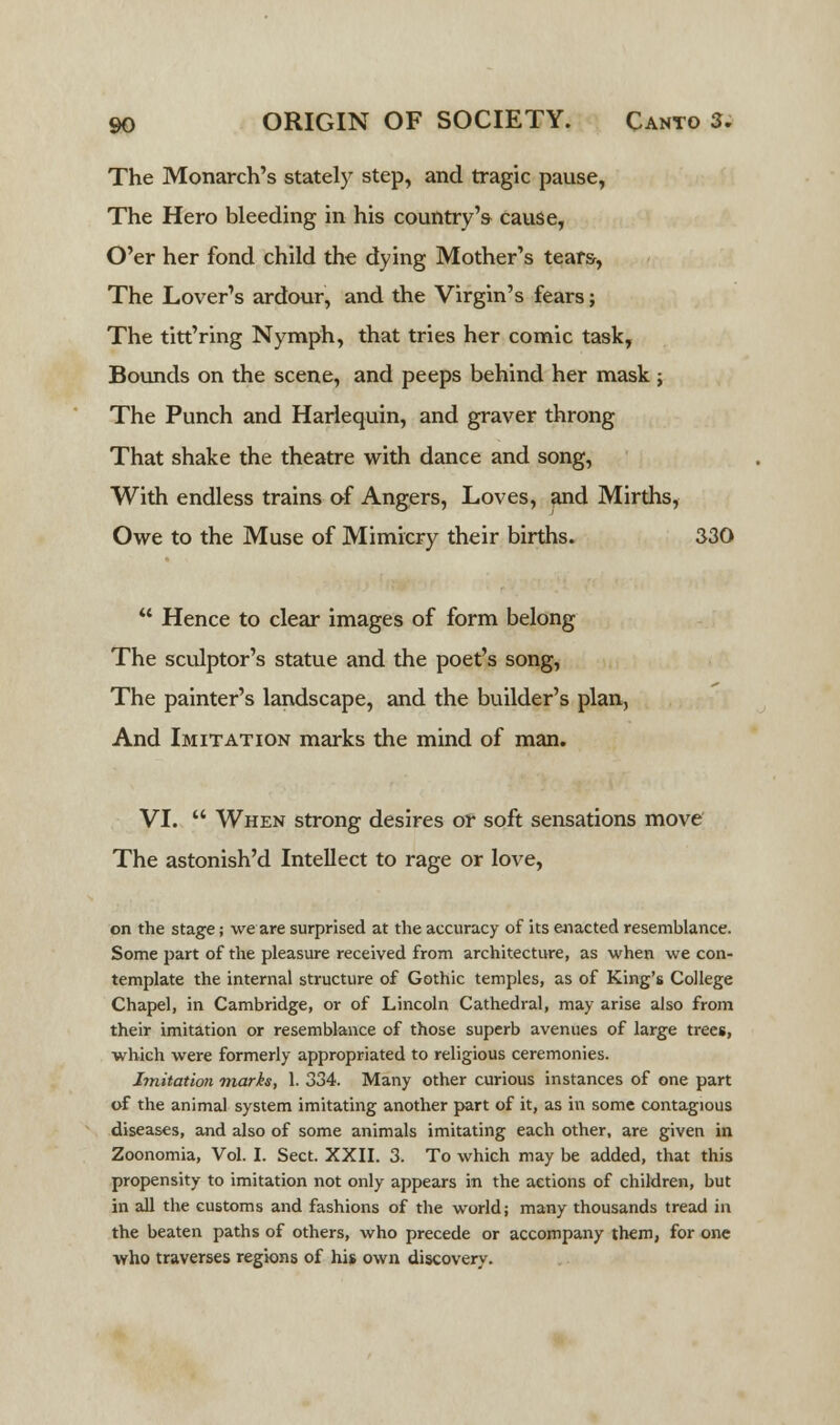 The Monarch's stately step, and tragic pause, The Hero bleeding in his country's cause, O'er her fond child the dying Mother's tears, The Lover's ardour, and the Virgin's fears; The titt'ring Nymph, that tries her comic task, Bounds on the scene, and peeps behind her mask; The Punch and Harlequin, and graver throng That shake the theatre with dance and song, With endless trains of Angers, Loves, and Mirths, Owe to the Muse of Mimicry their births. 330  Hence to clear images of form belong The sculptor's statue and the poet's song, The painter's landscape, and the builder's plan, And Imitation marks the mind of man. VI.  When strong desires or soft sensations move The astonish'd Intellect to rage or love, on the stage; we are surprised at the accuracy of its enacted resemblance. Some part of the pleasure received from architecture, as when we con- template the internal structure of Gothic temples, as of King's College Chapel, in Cambridge, or of Lincoln Cathedral, may arise also from their imitation or resemblance of those superb avenues of large trees, which were formerly appropriated to religious ceremonies. Imitation marks, 1. 334. Many other curious instances of one part of the animal system imitating another part of it, as in some contagious diseases, and also of some animals imitating each other, are given in Zoonomia, Vol. I. Sect. XXII. 3. To which may be added, that this propensity to imitation not only appears in the actions of children, but in all the customs and fashions of the world; many thousands tread in the beaten paths of others, who precede or accompany them, for one who traverses regions of his own discovery.