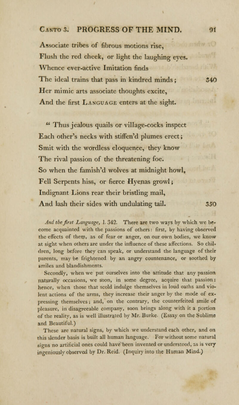 Associate tribes of fibrous motions rise, Flush the red cheek, or light the laughing eyes. Whence ever-active Imitation finds The ideal trains that pass in kindred minds; 340 Her mimic arts associate thoughts excite, And the first Language enters at the sight.  Thus jealous quails or village-cocks inspect Each other's necks with stiffen'd plumes erect; Smit with the wordless eloquence, they know The rival passion of the threatening foe. So when the famish'd wolves at midnight howl, Fell Serpents hiss, or fierce Hyenas growl; Indignant Lions rear their bristling mail, And lash their sides with undulating tail. 350 And the first Language, 1. 342. There are two ways by which we be- eome acquainted with the passions of others: first, by having observed the effects of them, as of fear or anger, on our own bodies, we know at sight when others are under the influence of these affections. So chil- dun, long before they can speak, or understand the language of their parents, may be frightened by an angry countenance, or soothed by smiles and blandishments. Secondly, when we put ourselves into the attitude that any passion naturally occasions, we soon, in some degree, acquire that passion: hence, when those that scold indulge themselves in loud oaths and vio- lent actions of the arms, they increase their anger by the mode of ex- pressing themselves; and, on the contrary, the counterfeited smile of pleasure, in disagreeable company, soon brings along with it a portion of the reality, as is well illustrated by Mr. Burke. (Essay on the Sublime and Beautiful.) These are natural signs, by which we understand each other, and on this ^tender basis is built all human language. For without some natural signs no artificial ones could have been invented or understood, as is very ingeniously observed by Dr. Reid. (Inquiry into the Human Mind.)
