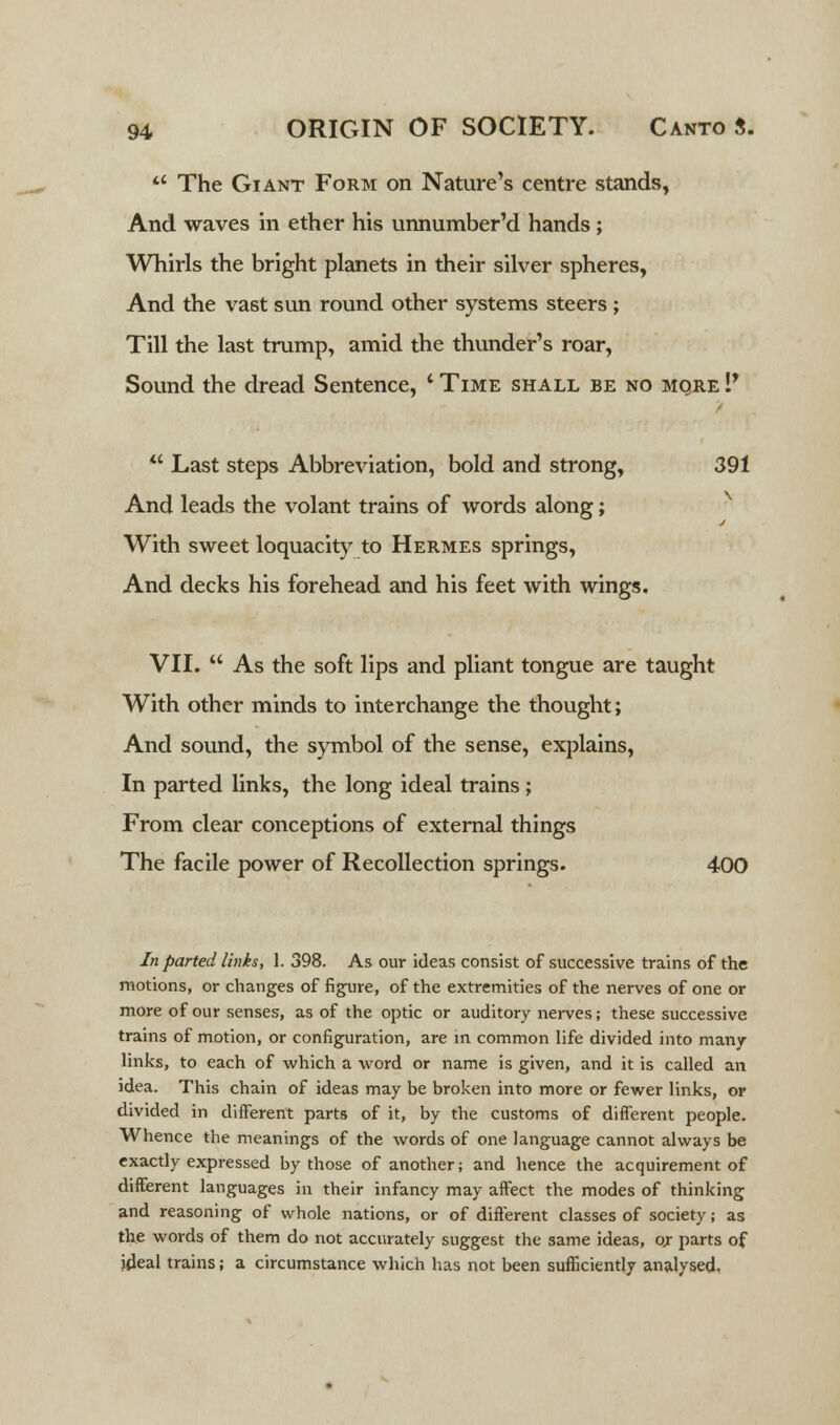  The Giant Form on Nature's centre stands, And waves in ether his unnumber'd hands; Whirls the bright planets in their silver spheres, And the vast sun round other systems steers ; Till the last trump, amid the thunder's roar, Sound the dread Sentence, ' Time shall be no more !' u Last steps Abbreviation, bold and strong, 391 And leads the volant trains of words along; With sweet loquacity to Hermes springs, And decks his forehead and his feet with wings. VII.  As the soft lips and pliant tongue are taught With other minds to interchange the thought; And sound, the symbol of the sense, explains, In parted links, the long ideal trains; From clear conceptions of external things The facile power of Recollection springs. 400 In parted lints, 1. 398. As our ideas consist of successive trains of the motions, or changes of figure, of the extremities of the nerves of one or more of our senses, as of the optic or auditory nerves; these successive trains of motion, or configuration, are in common life divided into many- links, to each of which a word or name is given, and it is called an idea. This chain of ideas may be broken into more or fewer links, or divided in different parts of it, by the customs of different people. Whence the meanings of the words of one language cannot always be exactly expressed by those of another; and hence the acquirement of different languages in their infancy may affect the modes of thinking and reasoning of whole nations, or of different classes of society; as the words of them do not accurately suggest the same ideas, or parts of ideal trains; a circumstance which has not been sufficiently analysed.