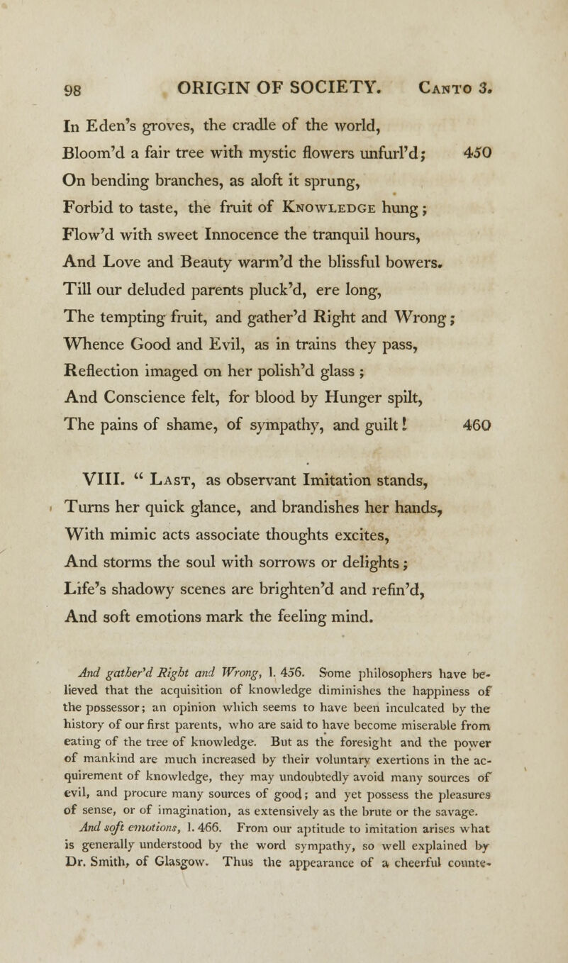In Eden's groves, the cradle of the world, Bloom'd a fair tree with mystic flowers unfurl'd; 450 On bending branches, as aloft it sprung, Forbid to taste, the fruit of Knowledge hung; Flowed with sweet Innocence the tranquil hours, And Love and Beauty warm'd the blissful bowers. Till our deluded parents pluck'd, ere long, The tempting fruit, and gather'd Right and Wrong; Whence Good and Evil, as in trains they pass, Reflection imaged on her polish'd glass ; And Conscience felt, for blood by Hunger spilt, The pains of shame, of sympathy, and guilt I 460 VIII.  Last, as observant Imitation stands, Turns her quick glance, and brandishes her hands, With mimic acts associate thoughts excites, And storms the soul with sorrows or delights j Life's shadowy scenes are brighten'd and refin'd, And soft emotions mark the feeling mind. And gather'd Right and Wrong, 1. 456. Some philosophers have be- lieved that the acquisition of knowledge diminishes the happiness of the possessor; an opinion which seems to have been inculcated by the history of our first parents, who are said to have become miserable from eating of the tree of knowledge. But as the foresight and the power of mankind are much increased by their voluntary exertions in the ac- quirement of knowledge, they may undoubtedly avoid many sources of evil, and procure many sources of good; and yet possess the pleasures of sense, or of imagination, as extensively as the brute or the savage. And soft emotions, 1. 466. From our aptitude to imitation arises what is generally understood by the word sympathy, so well explained by Dr. Smith, of Glasgow. Thus the appearance of a cheerful counte-