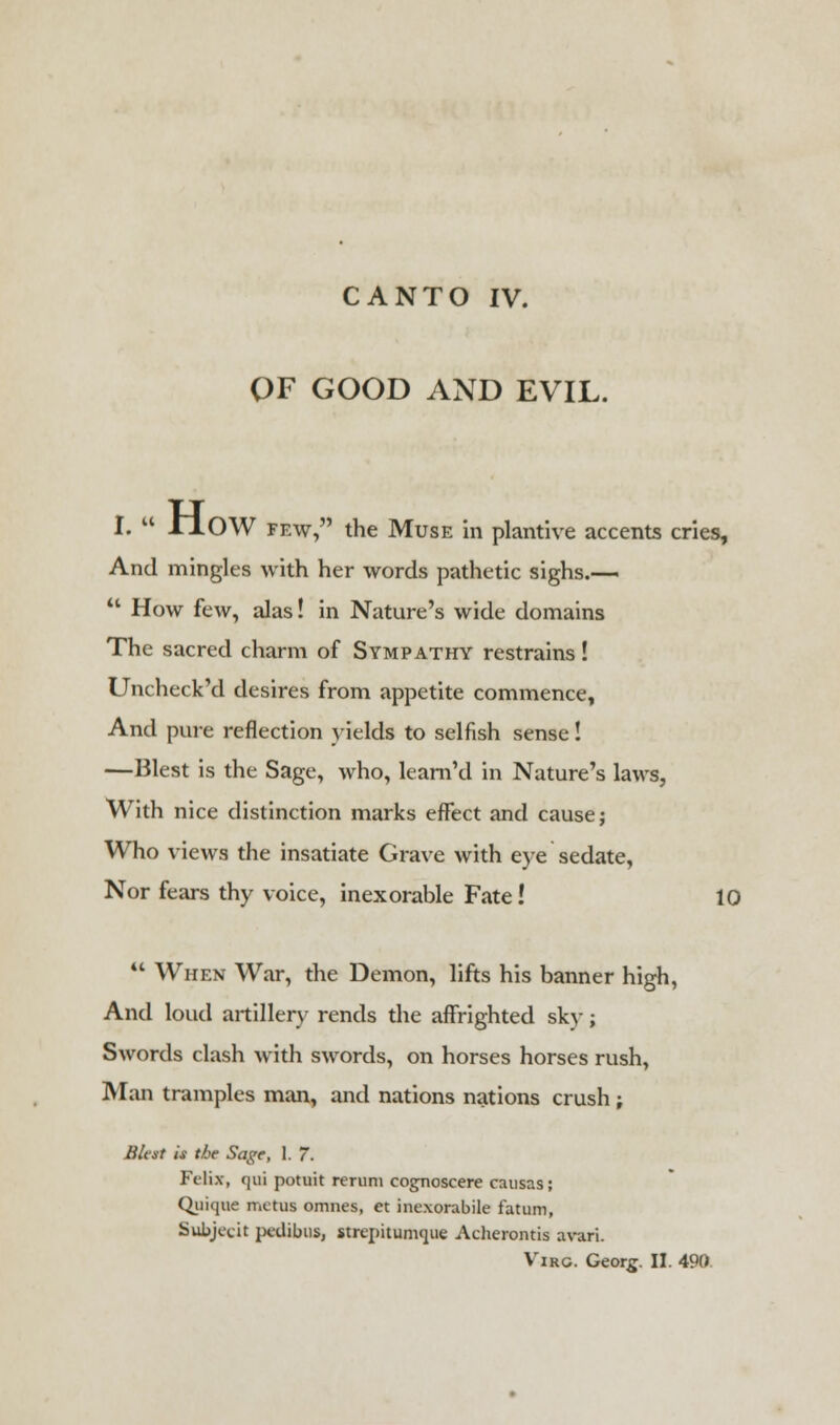 OF GOOD AND EVIL. I.  JrlOW few, the Muse in plantive accents cries, And mingles with her words pathetic sighs.—  How few, alas! in Nature's wide domains The sacred charm of Sympathy restrains! Uncheck'd desires from appetite commence, And pure reflection yields to selfish sense! —Blest is the Sage, who, learn'd in Nature's laws, With nice distinction marks effect and cause; Who views the insatiate Grave with eye sedate, Nor fears thy voice, inexorable Fate! 10  When War, the Demon, lifts his banner high, And loud artillery rends the affrighted sky; Swords clash with swords, on horses horses rush, Man tramples man, and nations nations crush ; Blest is the Sage, 1. 7. Felix, qui potuit rerum cognoscere causas; Qiiique metus omnes, et inexorabile latum, Subjecit pedibus, strepitumque Acherontis avari.