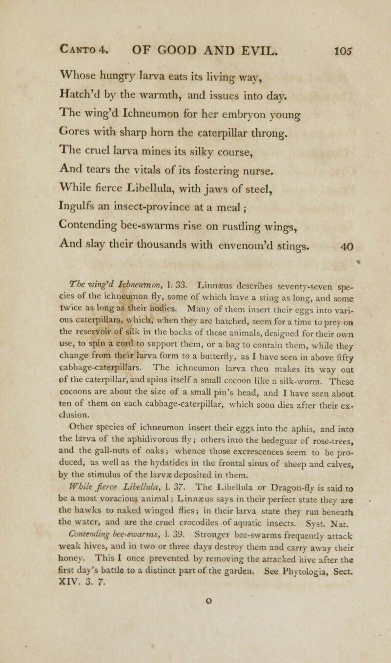 Whose hungry larva eats its living way, Hatch'd by the warmth, and issues into day. The wing'd Ichneumon for her embryon voung Gores with sharp horn the caterpillar throng. The cruel larva mines its silky course, And tears the vitals of its fostering nurse. While fierce Libellula, with jaws of steel, Ingulfs an insect-province at a meal; Contending bee-swarms rise on rustling wings, And slay their thousands with envenom'd stings. 40 The wing'd Ichneumon, 1. 33. Linnaeus describes seventy-seven spe- cies of the ichneumon fly, some of which have a sting as long, and some twice as long as their bodies. Many of them insert their eggs into vari- ous caterpillars, which, when they are hatched, seem for a time to prey on the reservoir of silk in the backs of those animals, designed for their own use, to spin a cord to support them, or a bag to contain them, while they change from their larva form to a butterfly, as I have seen in above lifty cabbage-caterpillars. The ichneumon larva then makes its way out of the caterpillar, and spins itself a small cocoon like a silk-worm. These cocoons are about the size of a small pin's head, and I have seen about ten of them on each cabbage-caterpillar, which soon dies after their ex- clusion. Other species of ichneumon insert their eggs into the aphis, and into the larva of the aphidivorous fly; others into the bedeguar of rose-trees, and the gall-nuts of oaks; whence those excrescences seem to be pro- duced, as well as the hydatides in the frontal sinus of sheep and calves, by the stimulus of the larvae deposited in them. While fierce Libellula, 1. 37. The Libellula or Dragon-fly is said to be a most voracious animal; Linnaeus says in their perfect state they are the hawks to naked winged flies; in their larva state they run beneath the water, and are the cruel crocodiles of aquatic insects. Syst. Nat. Contending bee-mvanns, 1. 39. Stronger bee-swarms frequently attack weak hives, and in two or three days destroy them and carry away their honey. This I once prevented by removing the attacked hive after the first day's battle to a distinct part of the garden. See Phytologia, Sect. XIV. 3. 7.