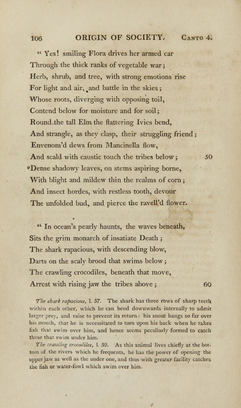  Yes! smiling Flora drives her armed car Through the thick ranks of vegetable war; Herb, shrub, and tree, with strong emotions rise For light and air, %and battle in the skies j Whose roots, diverging with opposing toil, Contend below for moisture and for soil; Round the tall Elm the flattering Ivies bend, And strangle, as they clasp, their struggling friend; Envenom'd dews from Mancinella flow, And scald with caustic touch the tribes below j 50 •Dense shadowy leaves, on stems aspiring borne, With blight and mildew thin the realms of corn; And insect hordes, with restless tooth, devour The unfolded bud, and pierce the ravell'd flower.  In ocean's pearly haunts, the waves beneath, Sits the grim monarch of insatiate Death ; The shark rapacious, with descending blow, Darts on the scaly brood that swims below; The crawling crocodiles, beneath that move, Arrest with rising jaw the tribes above j 60 the shark rapacious, 1. 57. The shark has three rows of sharp teeth within each other, which he can bend downwards internally to admit larger prey, and raise to prevent its return : his snout hangs so far over his mouth, that he is necessitated to turn upon his back when he takes fish that swim over him, and hence seems peculiarly formed to catch those that swim under him. The crawling crocodiles, 1. 59. As this animal lives chiefly at the bot- tom of the rivers which he frequents, he has the power of opening the upper jaw as well as the under one, and thus with greater facility catches the fish or water-fowl which swim over him.