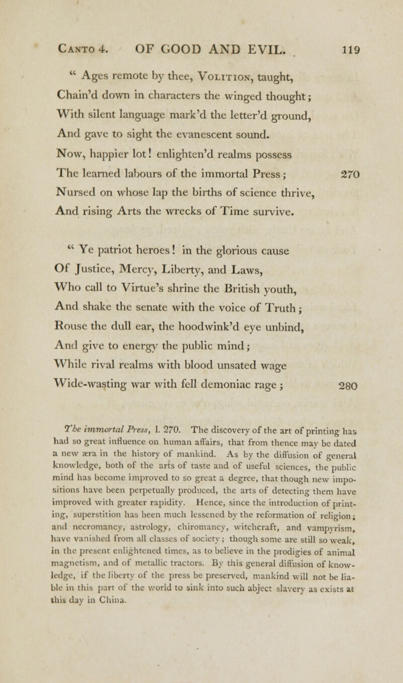  Ages remote by thee, Volition, taught, Chain'd down in characters the winged thought; With silent language mark'd the letter'd ground, And gave to sight the evanescent sound. Now, happier lot! enlighten'd realms possess The learned labours of the immortal Press ; 270 Nursed on whose lap the births of science thrive, And rising Arts the wrecks of Time survive.  Ye patriot heroes! in the glorious cause Of Justice, Mercy, Liberty, and Laws, Who call to Virtue's shrine the British youth, And shake the senate with the voice of Truth ; Rouse the dull ear, the hoodwink'd eye unbind, Anil give to energy the public mind; While rival realms with blood unsated wage Wide-wasting war with fell demoniac rage j 280 The immortal Press, I. 270. The discovery of the art of printing has had so great influence on human affairs, that from thence may be dated a new a-ra in the history of mankind. As by the diffusion of general knowledge, both of the arts of taste and of useful sciences, the public mind has become improved to so great a degree, that though new impo- sitions have been perpetually produced, the arts of detecting them have improved with greater rapidity. Hence, since the introduction of print- ing, superstition has been much lessened by the reformation of religion; and necromancy, astrology, chiromancy, witchcraft, and vampyrism, have vanished from all classes of society; though some are still so weak, in the present enlightened times, as to believe in the prodigies of animal magnetism, and of metallic tractors. By this general diffusion of know - ledge, if the liberty of the press be preserved, mankind will not be lia- ble in this part of the world to sink into such abject slavery as exists at this day in China.