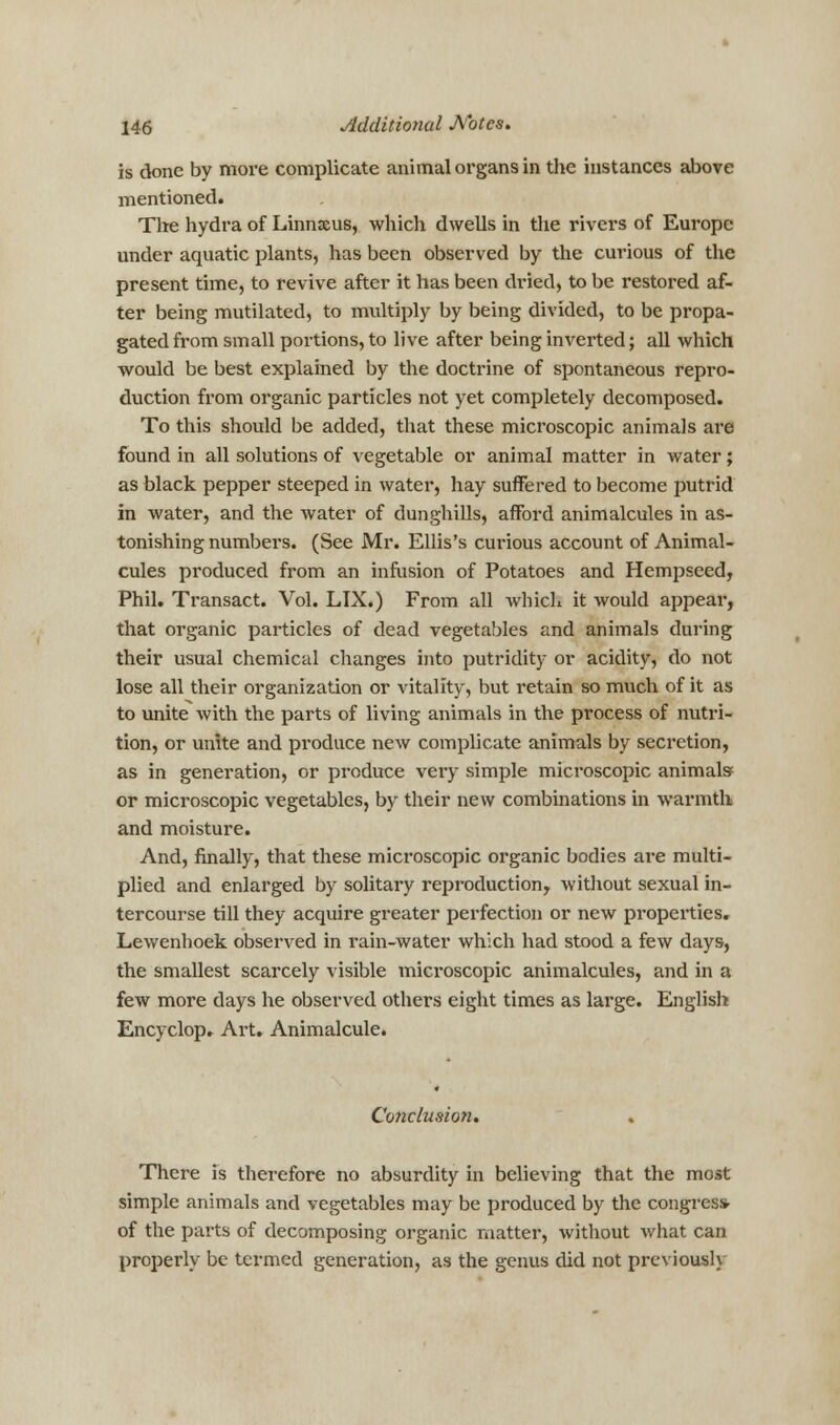 is done by more complicate animal organs in the instances above mentioned. The hydra of Linnsus, which dwells in the rivers of Europe under aquatic plants, has been observed by the curious of the present time, to revive after it has been dried, to be restored af- ter being mutilated, to multiply by being divided, to be propa- gated from small portions, to live after being inverted; all which would be best explained by the doctrine of spontaneous repro- duction from organic particles not yet completely decomposed. To this should be added, that these microscopic animals are found in all solutions of vegetable or animal matter in water; as black pepper steeped in water, hay suffered to become putrid in water, and the water of dunghills, afford animalcules in as- tonishing numbers. (See Mr. Ellis's curious account of Animal- cules produced from an infusion of Potatoes and Hempseed, Phil. Transact. Vol. LIX.) From all which it would appear, that organic particles of dead vegetables and animals during their usual chemical changes into putridity or acidity, do not lose all their organization or vitality, but retain so much of it as to unite with the parts of living animals in the process of nutri- tion, or unite and produce new complicate animals by secretion, as in generation, or produce very simple microscopic animals or microscopic vegetables, by their new combinations in warmth and moisture. And, finally, that these microscopic organic bodies are multi- plied and enlarged by solitary reproduction, without sexual in- tercourse till they acquire greater perfection or new properties, Lewenhoek observed in rain-water which had stood a few days, the smallest scarcely visible microscopic animalcules, and in a few more days he observed others eight times as large. English Encyclop. Art. Animalcule. Conclusion. There is therefore no absurdity in believing that the most simple animals and vegetables may be produced by the congress- of the parts of decomposing organic matter, without what can properly be termed generation, as the genus did not previously