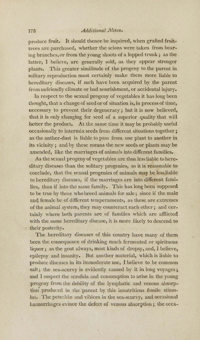 produce fruit. It should thence be inquired, when grafted fruit- trees are purchased, whether the scions were taken from bear- ing branches, or from the young shoots of a lopped trunk ; as the latter, I believe, are generally sold, as they appear stronger plants. This greater similitude of the progeny to the parent in solitary reproduction must certainly make them more liable to hereditary diseases, if such have been acquired by the parent from unfriendly climate or bad nourishment, or accidental injury. In respect to the sexual progeny of vegetables it has long been thought, that a change of seed or of situation is, in process of time, necessary to prevent their degeneracy ; but it is now believed, that it is only changing for seed of a superior quality that will better the product. At the same time it may be probably useful occasionally to intermix seeds from different situations together; as the anther-dust is liable to pass from one plant to another in its vicinity ; and by these means the new seeds or plants may be amended, like the marriages of animals into different families. As the sexual progeny of vegetables are thus less liable to here- ditary diseases than the solitary progenies, so it is reasonable to conclude, that the sexual progenies of animals may be less liable to hereditary diseases, if the marriages are into different fami- lies, than if into the same family. This has long been supposed to be true by those who breed animals for sale; since if the male and female be of different temperaments, as these are extremes of the animal system, they may counteract each other; and cer- tainly where both parents are of families which are afflicted with the same hereditary disease, it is more likely to descend to their posterity. The hereditary diseases of this country have many of them been the consequence of drinking much fermented or spirituous liquor ; as the gout always, most kinds of dropsy, and, I believe, epilepsy and insanity. But another material, which is liable to produce diseases in its immoderate use, I believe to be common salt; the sea-scurvy is evidently caused by it in long voyages; and I suspect the scrofula and consumption to arise in the young progeny from the debility of the lymphatic and venous absorp- tion produced in the parent by this innutritious fossile stimu- lus. The petechia and vibices in the sea-scurvy, and occasional haemorrhages evince the defect of venous absorption; the occa-