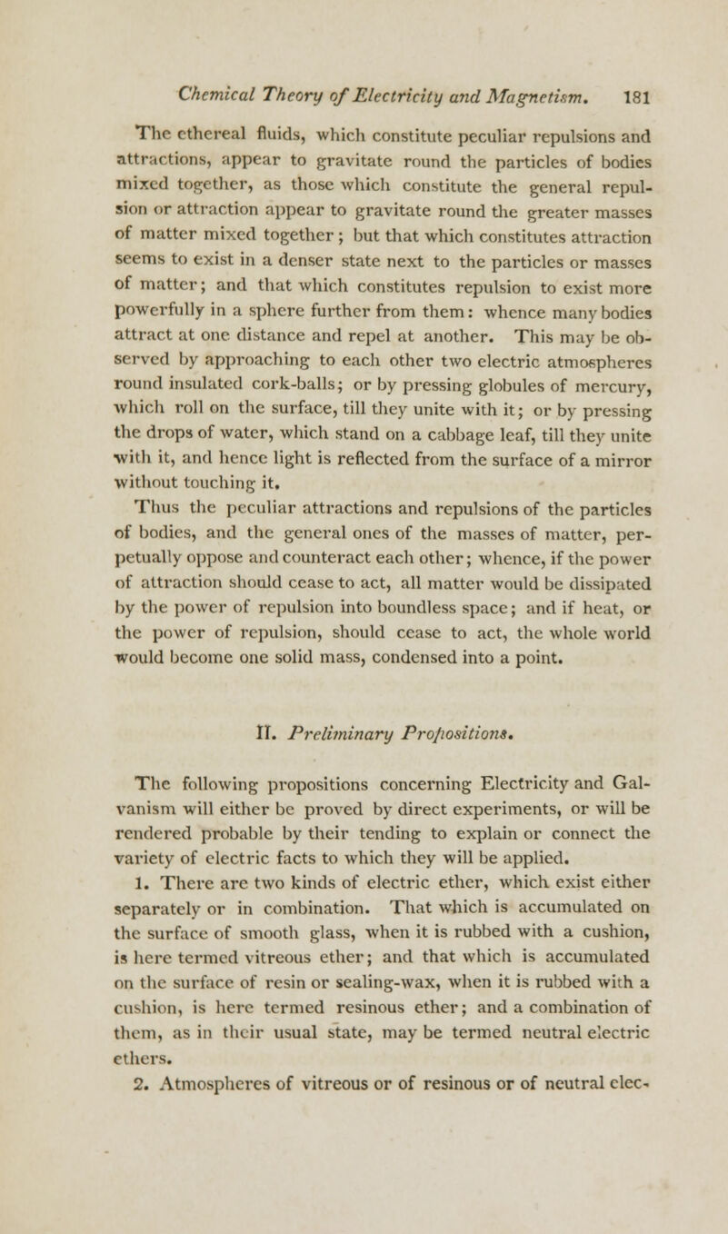 The ethereal fluids, which constitute peculiar repulsions and attractions, appear to gravitate round the particles of bodies mixed together, as those which constitute the general repul- sion or attraction appear to gravitate round the greater masses of matter mixed together ; but that which constitutes attraction seems to exist in a denser state next to the particles or masses of matter; and that which constitutes repulsion to exist more powerfully in a sphere further from them: whence many bodies attract at one distance and repel at another. This may be ob- served by approaching to each other two electric atmofipheres round insulated cork-balls; or by pressing globules of mercury, which roll on the surface, till they unite with it; or by pressing the drops of water, which stand on a cabbage leaf, till they unite ■with it, and hence light is reflected from the surface of a mirror without touching it. Thus the peculiar attractions and repulsions of the particles of bodies, and the general ones of the masses of matter, per- petually oppose and counteract each other; whence, if the power of attraction should cease to act, all matter would be dissipated by the power of repulsion into boundless space; and if heat, or the power of repulsion, should cease to act, the whole world would become one solid mass, condensed into a point. II. Preliminary Pro/iositions. The following propositions concerning Electricity and Gal- vanism will either be proved by direct experiments, or will be rendered probable by their tending to explain or connect the variety of electric facts to which they will be applied. 1. There arc two kinds of electric ether, which exist either separately or in combination. That which is accumulated on the surface of smooth glass, when it is rubbed with a cushion, is here termed vitreous ether; and that which is accumulated on the surface of resin or sealing-wax, when it is rubbed with a cushion, is here termed resinous ether; and a combination of them, as in their usual state, may be termed neutral electric ethers. 2. Atmospheres of vitreous or of resinous or of neutral clcc-