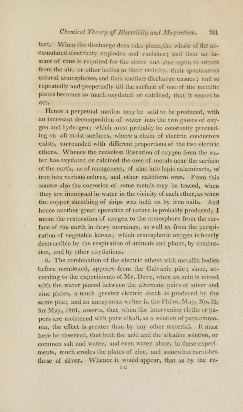 tact. Wlicii the discharge does take pi tee, the whole of the ac- omnwtated electricity explode lishes; and then an in- stant of time is required for the silver and zinc again to attract from the air, or other bodiei in their vicinity, their spontaneous natural atmospheres,and then another discharge ensues ; and so repeatedly and perpetually till the surface of one of the metallic plates becomes so much oxydated or calcined, that it ceases to act. I knee a perpetual motion may be said to be produced, with an incessant decomposition of water into the two gasses of oxy- gen and hydrogen; which must probably be constantly proceed- ing on all moist surfaces, where a chain of electric conductors exists, surrounded with different proportions of the two electric ethers. Whence the ceaseless liberation of oxygen from the wa- ter has oxydated or calcined the ores of metals near the surface of the earth, as of manganese, of zinc into lapis calaminaris, of iron into various ochres, and other calciform ores. From this source also the corrosion of some metals may be traced, when they are immersed in water in the vicinity of each other, as when the copper sheathing of ships was held on by iron nails. And hence another great operation of nature is probably produced; I nuan the restoration of oxygen to the atmosphere from the sur- face of the earth in dewy mornings, as well as from the perspi- ration of vegetable leaves; which atmospheric oxygen is hourly destructible by the respiration of animals and plants, by combus- tion, and by other oxidations. 6. The combination of the electric ethers with metallic bodies before mentioned, appears from the Galvanic pile; since, ac- cording to the experiments of Mr. Davy, when an acid is mixed with the water placed between the alternate pairs of silver ;.nd sine plates, a much greater electric shock is produced by the tame pile; and an anonymous writer in the Pbilos. Mag. No. 36, for May, 1801, asserts, that when the intervening cloths or pa- pers are moistened with pure a solution of pure ammo- nia, the effect is greater than by any other material. It must here be observed, that both the acid and the alkaline solution, or common salt and water, and even water alone, in these experi- ments, much erodes the plates of zinc, and somewhat tarnishes those of silver. Whence it would appear, that us by the re-