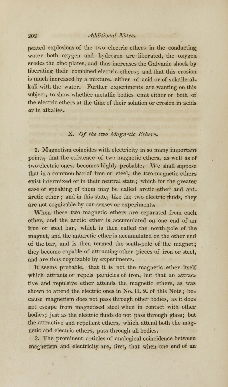 peated explosions of the two electric ethers in the conducting water both oxygen and hydrogen are liberated, the oxygen erodes the zinc plates, and thus increases the Galvanic shock by liberating their combined electric ethers; and that this erosion is much increased by a mixture, either of acid or of volatile al- kali with the water. Further experiments are wanting on this subject, to show whether metallic bodies emit either or both of the electric ethers at the time of their solution or erosion in acids or in alkalies. X. Of the two Magnetic Ethers. 1. Magnetism coincides with electricity in so many important points, that the existence of two magnetic ethers, as well as of two electric ones, becomes highly probable. We shall suppose that in a common bar of iron or steel, the two magnetic ethers exist intermixed or in their neutral state; which for the greater ease of speaking of them may be called arctic ether and ant- arctic ether ; and in this state, like the two electric fluids, they are not cognizable by our senses or experiments. When these two magnetic ethers are separated from each other, and the arctic ether is accumulated on one end of an iron or steel bar, which is then called the north-pole of the magnet, and the antarctic ether is accumulated on the other end of the bar, and is then termed the south-pole of the magnet; they become capable of attracting other pieces of iron or steel, and are thus cognizable by experiments. It seems probable, that it is not the magnetic ether itself which attracts or repels particles of iron, but that an attrac- tive and repulsive ether attends the magnetic ethers, as was shown to attend the electric ones in No. II. 9. of this Note; be- cause magnetism does not pass through other bodies, as it does not escape from magnetised steel when in contact with other bodies; just as the electric fluids do not pass through glass; but the attractive and repellent ethers, which attend both the mag- netic and electric ethers, pass through all bodies. 2. The prominent articles of analogical coincidence between magnetism and electricity are, first, that when one end of an