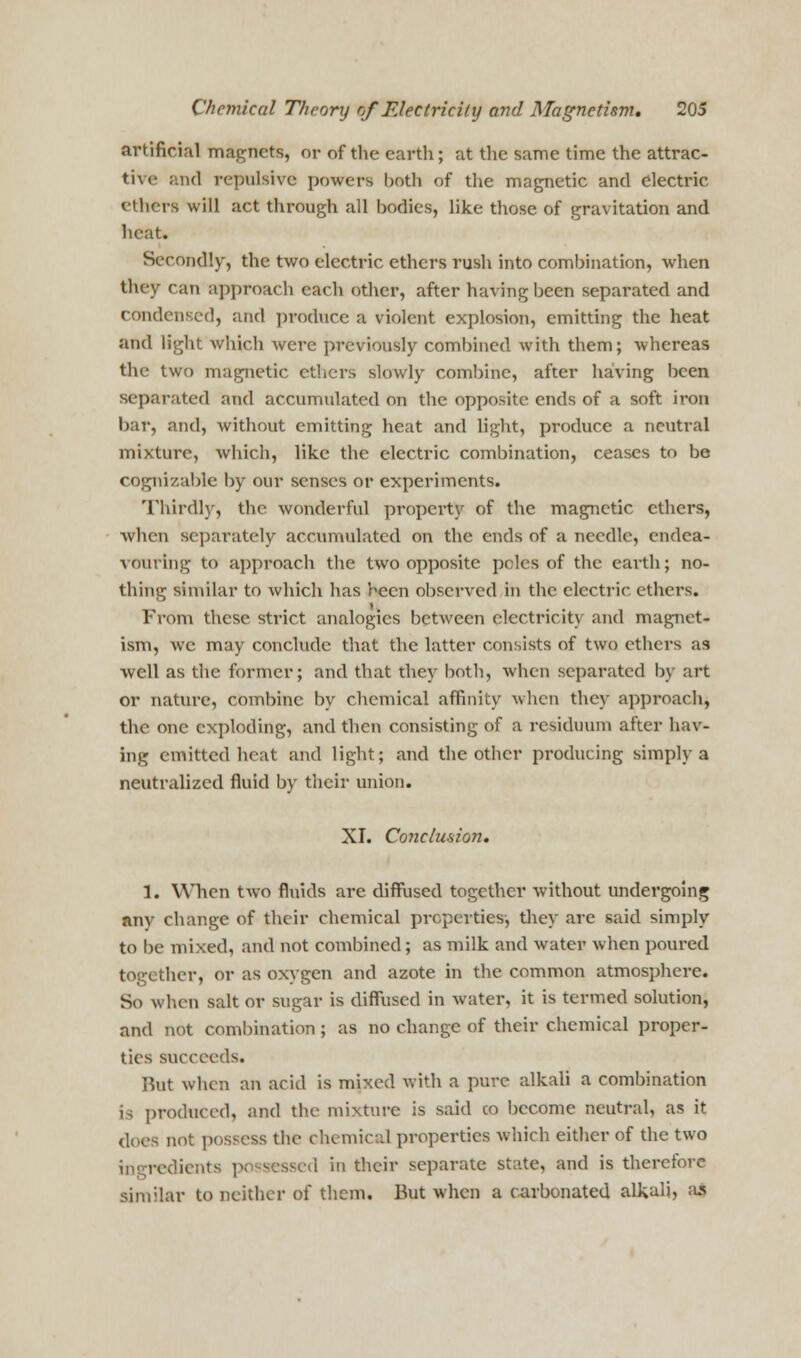 artificial magnets, or of the earth; at the same time the attrac- ts- ; ik1 repulsive powers both of the magnetic and electric ethers will act through all bodies, like those of gravitation and heat. Secondly, the two electric ethers rush into combination, when they can approach each other, after having been separated and condensed, and produce a violent explosion, emitting the heat and light which were previously combined with them; whereas the two magnetic ethers slowly combine, after having been separated and accumulated on the opposite ends of a soft iron bar, and, without emitting heat and light, produce a neutral mixture, which, like the electric combination, ceases to be cognizable by our senses or experiments. Thirdly, the wonderful property of the magnetic ethers, when separately accumulated on the ends of a needle, endea- vouring to approach the two opposite poles of the earth; no- thing similar to which has been observed in the electric ethers. From these strict analogies between electricity and magnet- ism, wc may conclude that the latter consists of two ethers as well as the former; and that they both, when separated by art or nature, combine by chemical affinity when the}- approach, the one exploding, and then consisting of a residuum after hav- ing emitted heat and light; and the other producing simply a neutralized fluid by their union. XI. Conclusion. 1. When two fluids are diffused together without undergoing any change of their chemical properties-, they arc said simply to be mixed, and not combined; as milk and water when poured together, or as oxygen and azote in the common atmosphere. So when salt or sugar is diffused in water, it is termed solution, and not combination ; as no change of their chemical proper- tics succeeds. Hut when an acid is mixed with a pure alkali a combination is produced, and the mixture is said co become neutral, as it the chemical properties which either of the two ingredients pi sessed in their separate state, and is therefore similar to neither of them. But when a carbonated alkali, as