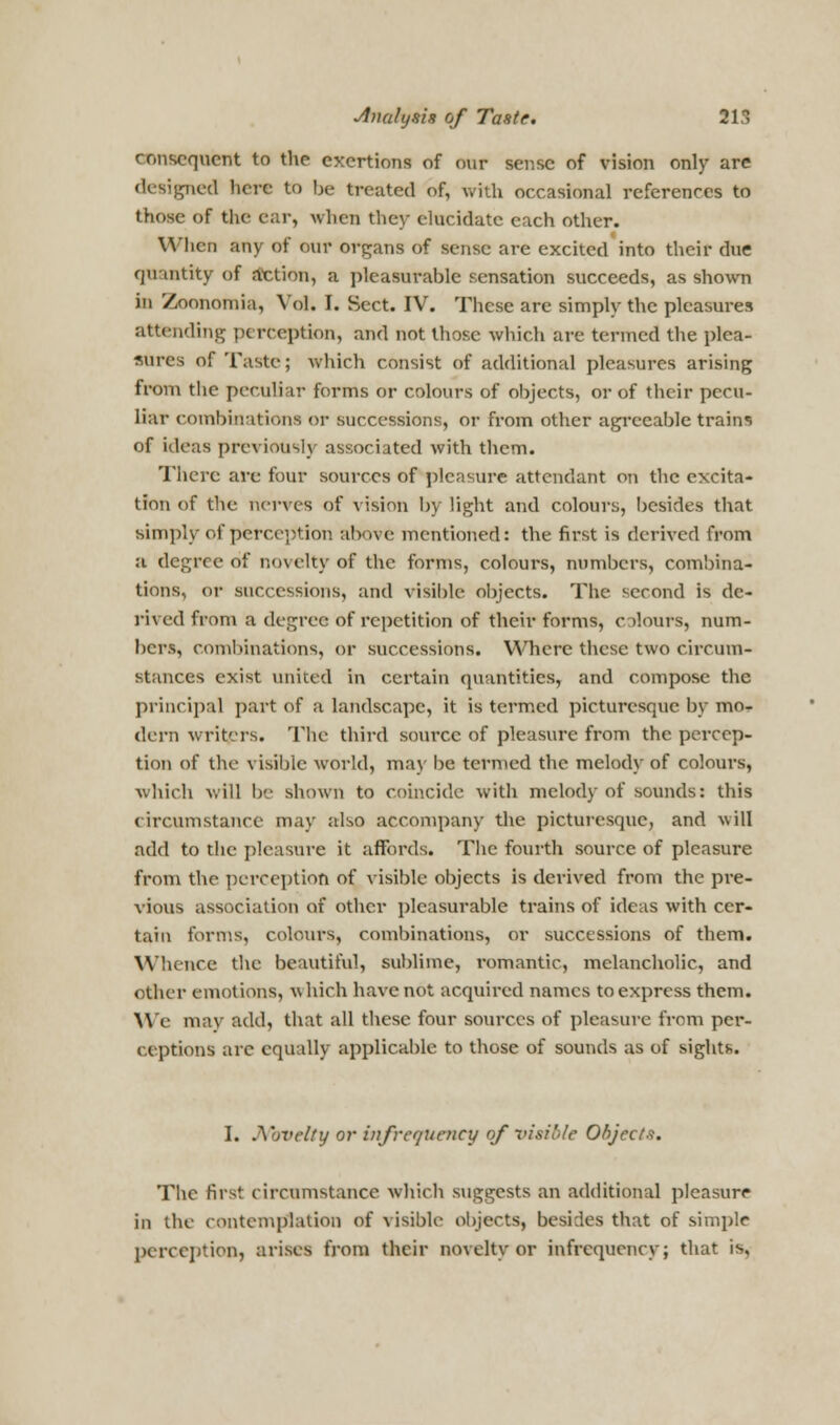 consequent to the exertions of our sense of vision only are designed here to be treated of, with occasional references to those of the car, when they elucidate each other. When any of our organs of sense are excited into their due quantity of action, a pleasurable sensation succeeds, as shown in Zoonomia, Vol. I. Sect. IV. These are simply the pleasures attending perception, and not those which are termed the plea- sures of Taste; which consist of additional pleasures arising from the peculiar forms or colours of objects, or of their pecu- liar combinations or successions, or from other agreeable trains of ideas previously associated with them. There are four sources of pleasure attendant on the excita- tion of the nerves of vision by light and colours, besides that simply of perception above mentioned: the first is derived from a degree of novelty of the forms, colours, numbers, combina- tions, or successions, and visible objects. The second is de- rived from a degree of repetition of their forms, colours, num- bers, combinations, or successions. Where these two circum- stances exist united in certain quantities, and compose the principal part of a landscape, it is termed picturesque by mo- dern writers. The third source of pleasure from the percep- tion of the visible world, may be termed the melody of colours, which will be shown to coincide with melody of sounds: this circumstance may also accompany the picturesque, and will add to the pleasure it affords. The fourth source of pleasure from the perception of visible objects is derived from the pre- vious association of other pleasurable trains of ideas with cer- tain forms, colours, combinations, or successions of them. Whence the beautiful, sublime, romantic, melancholic, and other emotions, which have not acquired names to express them. We may add, that all these four sources of pleasure from per- ceptions arc equally applicable to those of sounds as of sights. I. .X'jvclty or infrcquoicy of visible Objects. The first circumstance which suggests an additional pleasure in the contemplation of visible objects, besides that of simple perception) arises from their novelty or infrequency; that is,