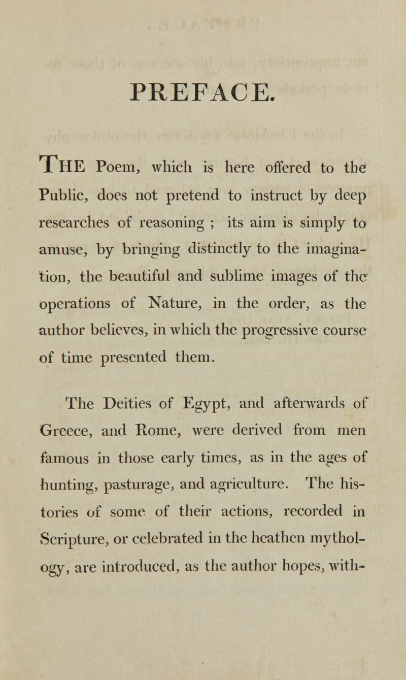 PREFACE. 1 HE Poem, which is here offered to the Public, does not pretend to instruct by deep researches of reasoning ; its aim is simply to amuse, by bringing distinctly to the imagina- tion, the beautiful and sublime images of the operations of Nature, in the order, as the author believes, in which the progressive course of time presented them. The Deities of Egypt, and afterwards of Greece, and Rome, were derived from men famous in those early times, as in the ages of hunting, pasturage, and agriculture. The his- tories of some of their actions, recorded in Scripture, or celebrated in the heathen mythol- ogy, are introduced, as the author hopes, with-