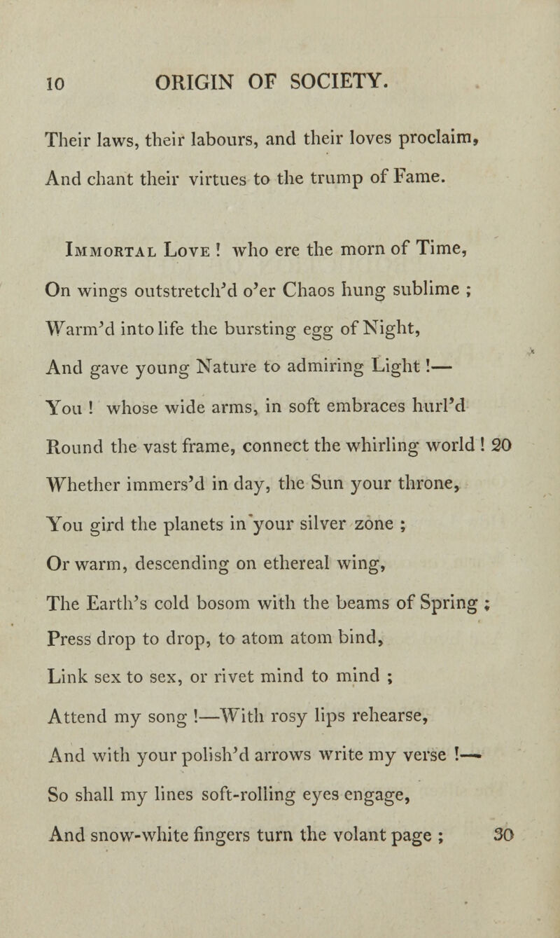 Their laws, their labours, and their loves proclaim, And chant their virtues to the trump of Fame. Immortal Love ! who ere the morn of Time, On wings outstretched o'er Chaos hung sublime ; Warm'd into life the bursting egg of Night, And gave young Nature to admiring Light!— You ! whose wide arms, in soft embraces hurl'd Round the vast frame, connect the whirling world ! 20 Whether immers'd in day, the Sun your throne, You gird the planets in your silver zone ; Or warm, descending on ethereal wing, The Earth's cold bosom with the beams of Spring ; Press drop to drop, to atom atom bind, Link sex to sex, or rivet mind to mind ; Attend my song !—With rosy lips rehearse, And with your polish'd arrows write my verse !—» So shall my lines soft-rolling eyes engage, And snow-white fingers turn the volant page ; 30