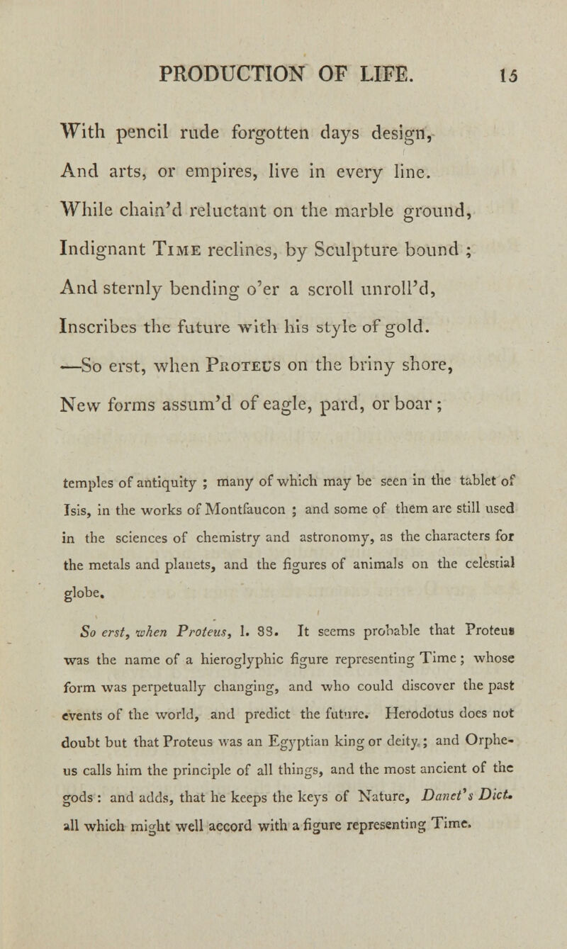 With pencil rude forgotten days design, And arts, or empires, live in every line. While chain'd reluctant on the marble ground, Indignant Time reclines, by Sculpture bound ; And sternly bending o'er a scroll unroll'd, Inscribes the future with his style of gold. —So erst, when Proteus on the briny shore, New forms assum'd of eagle, pard, or boar; temples of antiquity ; many of which may be seen in the tablet of Isis, in the works of Montfaucon ; and some of them are still used in the sciences of chemistry and astronomy, as the characters for the metals and planets, and the figures of animals on the celestial globe. So erst, -when P rot ens, 1. 83. It seems probable that Proteua was the name of a hieroglyphic figure representing Time; whose form was perpetually changing, and who could discover the past events of the world, and predict the future. Herodotus does not doubt but that Proteus was an Egyptian king or deity; and Orphe- us calls him the principle of all things, and the most ancient of the gods : and adds, that he keeps the keys of Nature, Danet\ Diet. all which might well accord with a figure representing Time.
