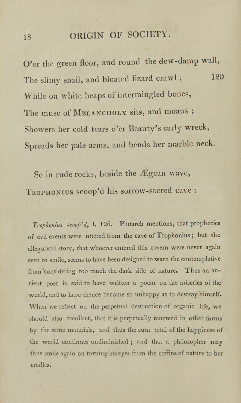 O'er the green floor, and round the dew-damp wall, The slimy snail, and bloated lizard crawl ; 120 While on white heaps of intermingled bones, The muse of Melancholy sits, and moans ; Showers her cold tears o'er Beauty's early wreck, Spreads her pale arms, and bends her marble neck. So in rude rocks, beside the jEgean wave, Trophonius scoop'd his sorrow-sacred cave : Trophonius scoop'd, 1. 126. Plutarch mentions, that prophecies of evil events were uttered from the cave of Trophonius ; but the allegorical story, that whoever entered this cavern were never again seen to smile, seems to have been designed to warn the contemplative from'considering too much the dark side of nature. Thus an an- cient poet is said to have written a poem on the miseries of the world, and to have thence become so unhappy as to destroy himself. When we reflect on the perpetual destruction of organic life, we should also recollect, that it is perpetually renewed in other forms by the same materials, and thus the sum total of the happiness of the world continues undiminished ; and that a philosopher may thus smile again on turning his eyes from the coffins of nature to her cradles.