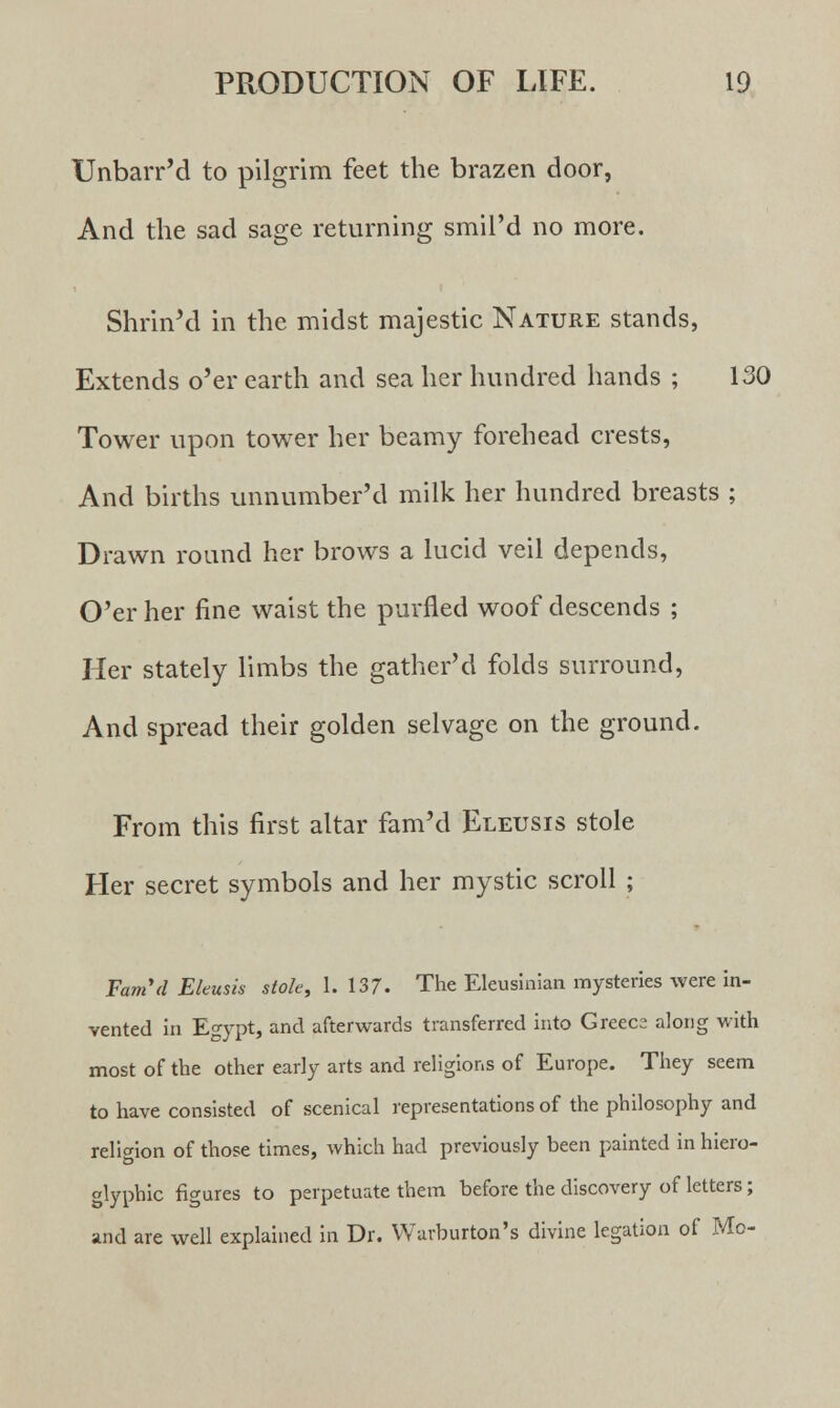 Unbarr'd to pilgrim feet the brazen door, And the sad sage returning smil'd no more. Shrin'd in the midst majestic Nature stands, Extends o'er earth and sea her hundred hands ; 130 Tower upon tower her beamy forehead crests, And births unnumber'd milk her hundred breasts ; Drawn round her brows a lucid veil depends, O'er her fine waist the purfled woof descends ; Her stately limbs the gather'd folds surround, And spread their golden selvage on the ground. From this first altar fam'd Eletjsis stole Her secret symbols and her mystic scroll ; Fam'd Eleusis stole, 1. 137- The Eleusinian mysteries were in- vented in Egypt, and afterwards transferred into Greece along with most of the other early arts and religions of Europe. They seem to have consisted of scenical representations of the philosophy and religion of those times, which had previously been painted in hiero- glyphic figures to perpetuate them before the discovery of letters; and are well explained in Dr. Warburton's divine legation of Mo-