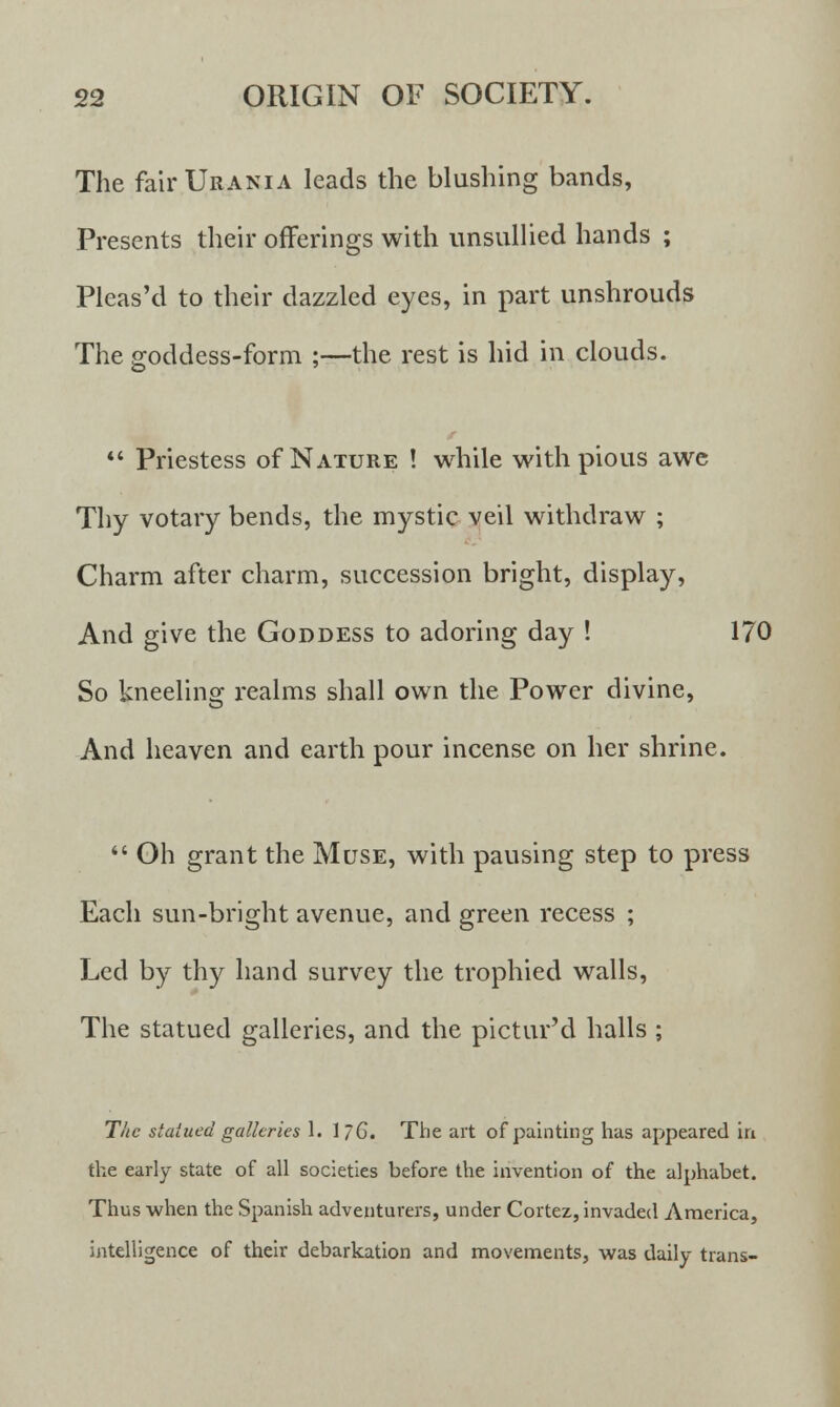 The fair Urania leads the blushing bands, Presents their offerings with unsullied hands ; Pleas'd to their dazzled eyes, in part unshrouds The goddess-form ;—the rest is hid in clouds.  Priestess of Nature ! while with pious awe Thy votary bends, the mystic veil withdraw ; Charm after charm, succession bright, display, And give the Goddess to adoring day ! 170 So kneelinor realms shall own the Power divine, And heaven and earth pour incense on her shrine.  Oh grant the Muse, with pausing step to press Each sun-bright avenue, and green recess ; Led by thy hand survey the trophied walls, The statued galleries, and the pictur'd halls ; The stained galleries 1. 1/6. The art of painting has appeared in the early state of all societies before the invention of the alphabet. Thus when the Spanish adventurers, under Cortez, invaded America, intelligence of their debarkation and movements, was daily trans-