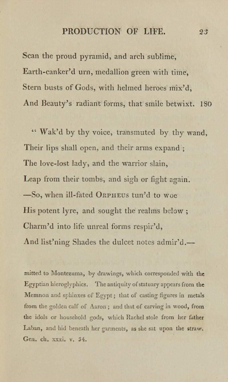 Scan the proud pyramid, and arch sublime, Earth-canker'd urn, medallion green with time, Stern busts of Gods, with helmed heroes mix'd, And Beauty's radiant forms, that smile betwixt. 180  Wak'd by thy voice, transmuted by thy wand, Their lips shall open, and their arms expand ; The love-lost lady, and the warrior slain, Leap from their tombs, and sigh or fight again. —So, when ill-fated Orpheus tun'd to woe His potent lyre, and sought the realms below ; Charm'd into life unreal forms respir'd, And listening Shades the dulcet notes admir'd.— mitted to Montezuma, by drawings, which corresponded with the Egyptian hieroglyphics. The antiquity of statuary appears from the Memnon and sphinxes of Egypt; that of casting figures in metals from the golden calf of Aaron ; and that of carving in wood, from the idols or household gods, which Rachel stole from her father Laban, and hid beneath her garments, as she sat upon the straw. Gen. ch. xxxi. v. 34.