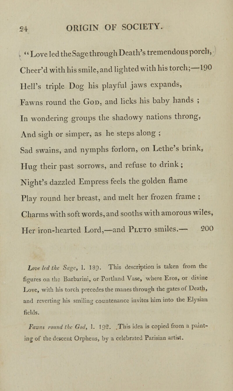 ( Love led the Sage through Death's tremendous porch, Cheer'd with his smile, and lighted with his torch;—190 Hell's triple Dog his playful jaws expands, Fawns round the God, and licks his baby hands ; In wondering groups the shadowy nations throng, And sigh or simper, as he steps along ; Sad swains, and nymphs forlorn, on Lethe's brink, Hug their past sorrows, and refuse to drink; Night's dazzled Empress feels the golden flame Play round her breast, and melt her frozen frame ; Charms with soft words, and sooths with amorous wiles, Her iron-hearted Lord,—and Pluto smiles.— 200 Love led the Sage, 1. 139. This description is taken from the figures on the Barbarini, or Portland Vase, where Eros, or divine Love, with his torch precedes the manes through the gates of Death, and reverting his smiling countenance invites him into the Elysian fields. Fawns round (he Gad, 1. 1.92. .This idea is copied from a paint- ing of the descent Orpheus, by a celebrated Parisian artist.