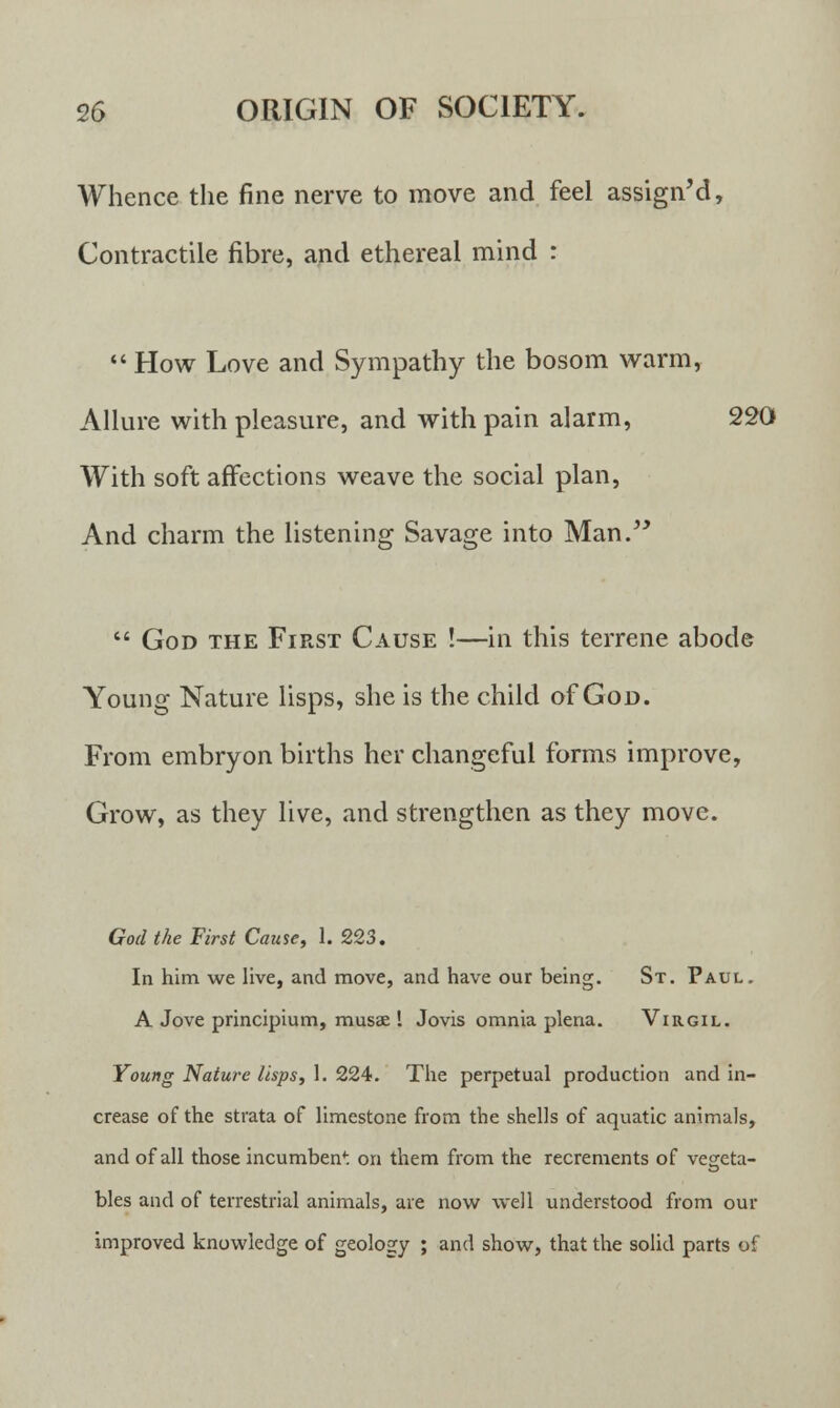 Whence the fine nerve to move and feel assign'd, Contractile fibre, and ethereal mind :  How Love and Sympathy the bosom warm, Allure with pleasure, and with pain alarm, 220 With soft affections weave the social plan, And charm the listening Savage into Man.  God the First Cause !—in this terrene abode Young Nature lisps, she is the child of God. From embryon births her changeful forms improve, Grow, as they live, and strengthen as they move. God the First Cause, 1. 223. In him we live, and move, and have our being. St. Paul. A Jove principium, musae ! Jovis omnia plena. Virgil. Young Nature lisps, 1. 224. The perpetual production and in- crease of the strata of limestone from the shells of aquatic animals, and of all those incumbent on them from the recrements of vegeta- te bles and of terrestrial animals, are now well understood from our improved knowledge of geology ; and show, that the solid parts of