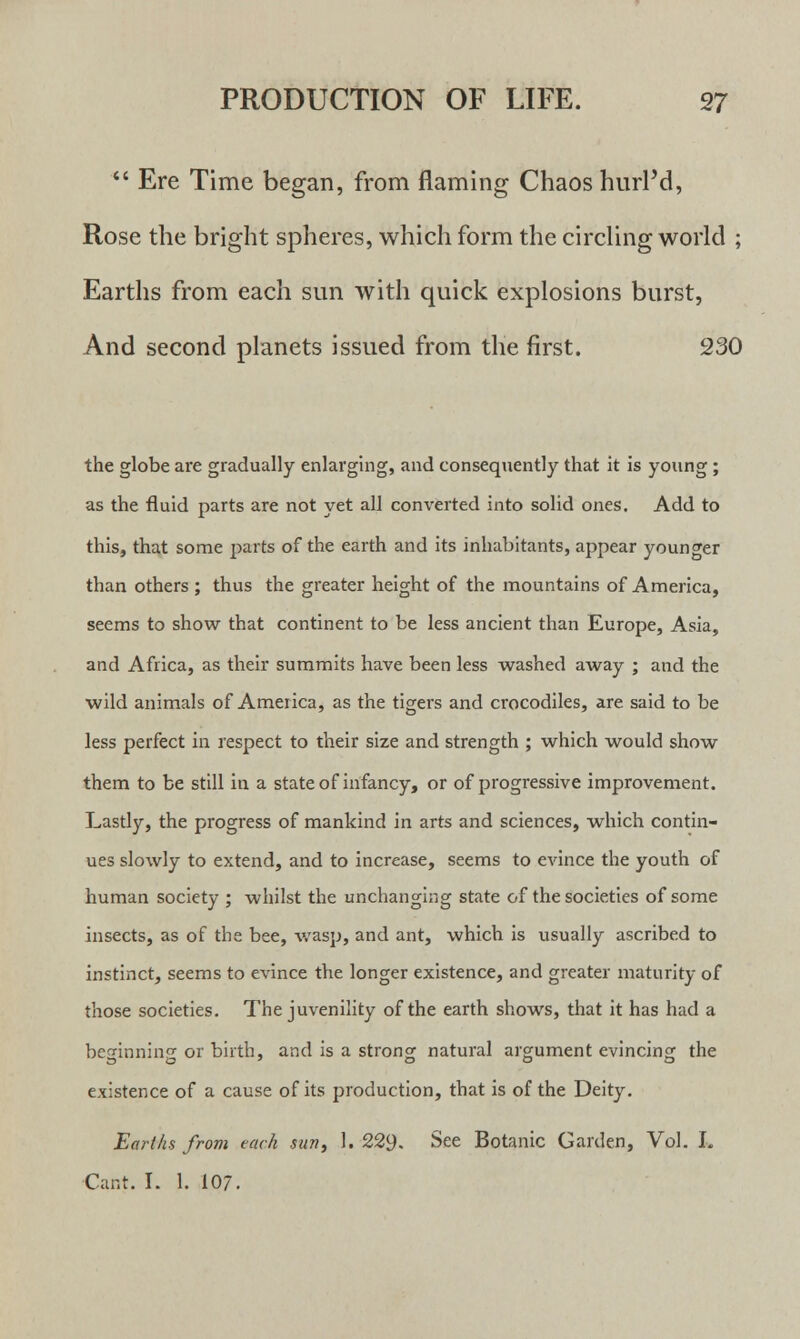  Ere Time began, from flaming Chaos hurlM, Rose the bright spheres, which form the circling world ; Earths from each sun with quick explosions burst, And second planets issued from the first. 230 the globe are gradually enlarging, and consequently that it is young ; as the fluid parts are not yet all converted into solid ones. Add to this, that some parts of the earth and its inhabitants, appear younger than others ; thus the greater height of the mountains of America, seems to show that continent to be less ancient than Europe, Asia, and Africa, as their summits have been less washed away ; and the wild animals of America, as the tigers and crocodiles, are said to be less perfect in respect to their size and strength ; which would show them to be still in a state of infancy, or of progressive improvement. Lastly, the progress of mankind in arts and sciences, which contin- ues slowly to extend, and to increase, seems to evince the youth of human society ; whilst the unchanging state of the societies of some insects, as of the bee, wasp, and ant, which is usually ascribed to instinct, seems to evince the longer existence, and greater maturity of those societies. The juvenility of the earth shows, that it has had a beginning or birth, and is a strong natural argument evincing the existence of a cause of its production, that is of the Deity. Earths from each sun, 1. 229. See Botanic Garden, Vol. L Cant. I. 1. 107.