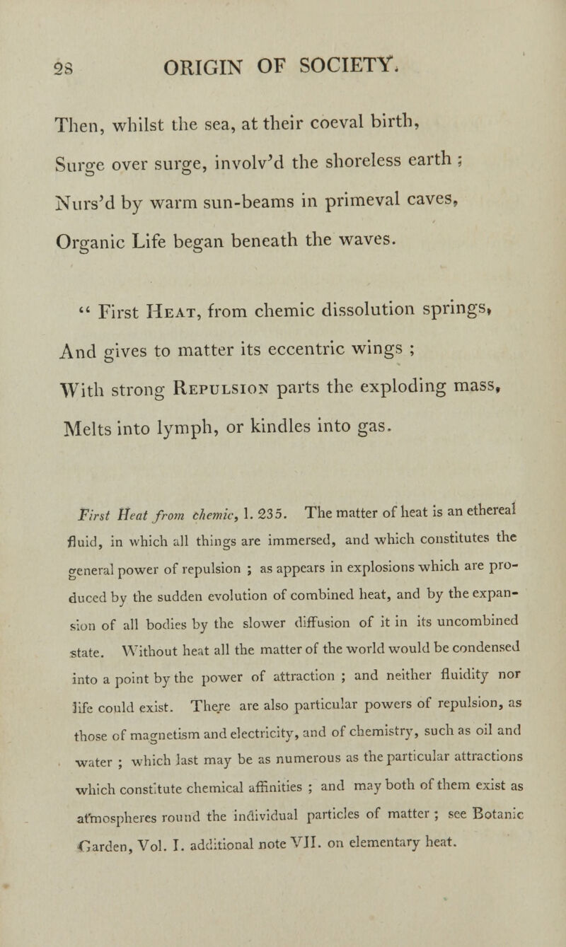 Then, whilst the sea, at their coeval birth, Surge over surge, involved the shoreless earth ; Nurs'd by warm sun-beams in primeval caves, Organic Life began beneath the waves.  First Heat, from chemic dissolution springs, And gives to matter its eccentric wings ; With strong Repulsion parts the exploding mass, Melts into lymph, or kindles into gas. First Heat from chemic, 1. 235. The matter of heat is an ethereal fluid, in which all things are immersed, and which constitutes the general power of repulsion ; as appears in explosions which are pro- duced by the sudden evolution of combined heat, and by the expan- sion of all bodies by the slower diffusion of it in its uncombined state. Without heat all the matter of the world would be condensed into a point by the power of attraction ; and neither fluidity nor life could exist. There are also particular powers of repulsion, as those of magnetism and electricity, and of chemistry, such as oil and water ; which last may be as numerous as the particular attractions which constitute chemical affinities ; and may both of them exist as atmospheres round the individual particles of matter ; see Botanic Garden, Vol. I. additional note VJI. on elementary heat.