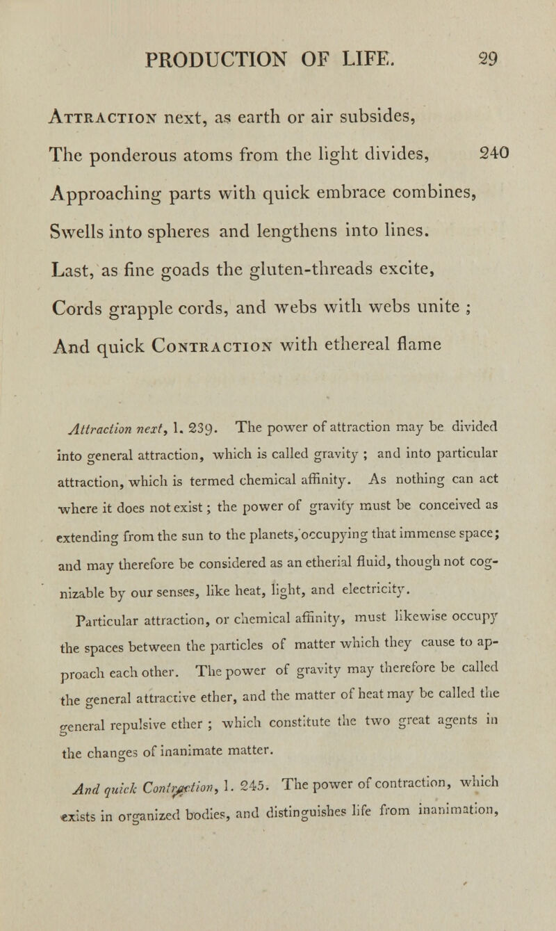 Attraction next, as earth or air subsides, The ponderous atoms from the light divides, 240 Approaching parts with quick embrace combines, Swells into spheres and lengthens into lines. Last, as fine goads the gluten-threads excite, Cords grapple cords, and webs with webs unite ; And quick Contraction with ethereal flame Attraction next, 1. 239. The power of attraction may be divided into o-eneral attraction, which is called gravity ; and into particular attraction, which is termed chemical affinity. As nothing can act where it does not exist; the power of gravity must be conceived as extending from the sun to the planets/occupying that immense space; and may therefore be considered as an etherial fluid, though not cog- nizable by our senses, like heat, light, and electricity. Particular attraction, or chemical affinity, must likewise occupy the spaces between the particles of matter which they cause to ap- proach each other. The power of gravity may therefore be called the general attractive ether, and the matter of heat may be called the general repulsive ether ; which constitute the two great agents in the changes of inanimate matter. And quick Contraction, 1. 245. The power of contraction, which exists in organized bodies, and distinguishes life from inanimation,
