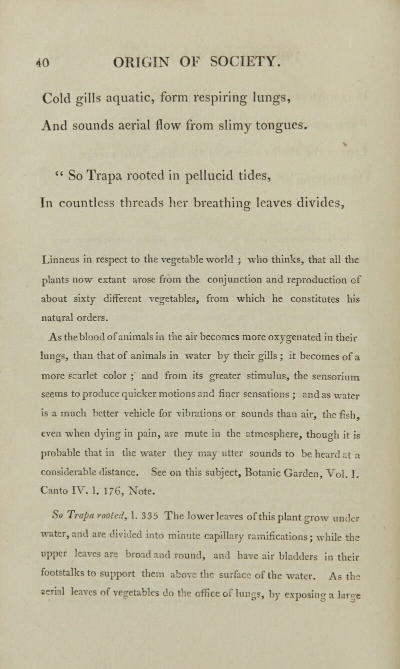 Cold gills aquatic, form respiring lungs, And sounds aerial flow from slimy tongues.  So Trapa rooted in pellucid tides, In countless threads her breathing leaves divides, Linneus in respect to the vegetable world ; who thinks, that all the plants now extant arose from the conjunction and reproduction of about sixty different vegetables, from which he constitutes his natural orders. As the blood of animals in the air becomes more oxygenated in their lungs, than that of animals in water by their gills ; it becomes of a more scarlet color ; and from its greater stimulus, the sensorium seems to produce quicker motions and finer sensations ; and as water is a much better vehicle for vibrations or sounds than air, the fish even when dying in pain, are mute in the atmosphere, though it is probable that in the water they may utter sounds to be heard at :i considerable distance. See on this subject, Botanic Garden, Vol. I. Canto IV. 1. 176, Note. So Trapa rooicd, 1. 335 The lower leaves of this plant grow undet water, and are divided into minute capillary ramifications; while the upper leaves are broad and round, and have air bladders in their footstalks to support them above the surface of the water. As the aerial leaves of vegetables do the office of lungs, by exposing a larcre