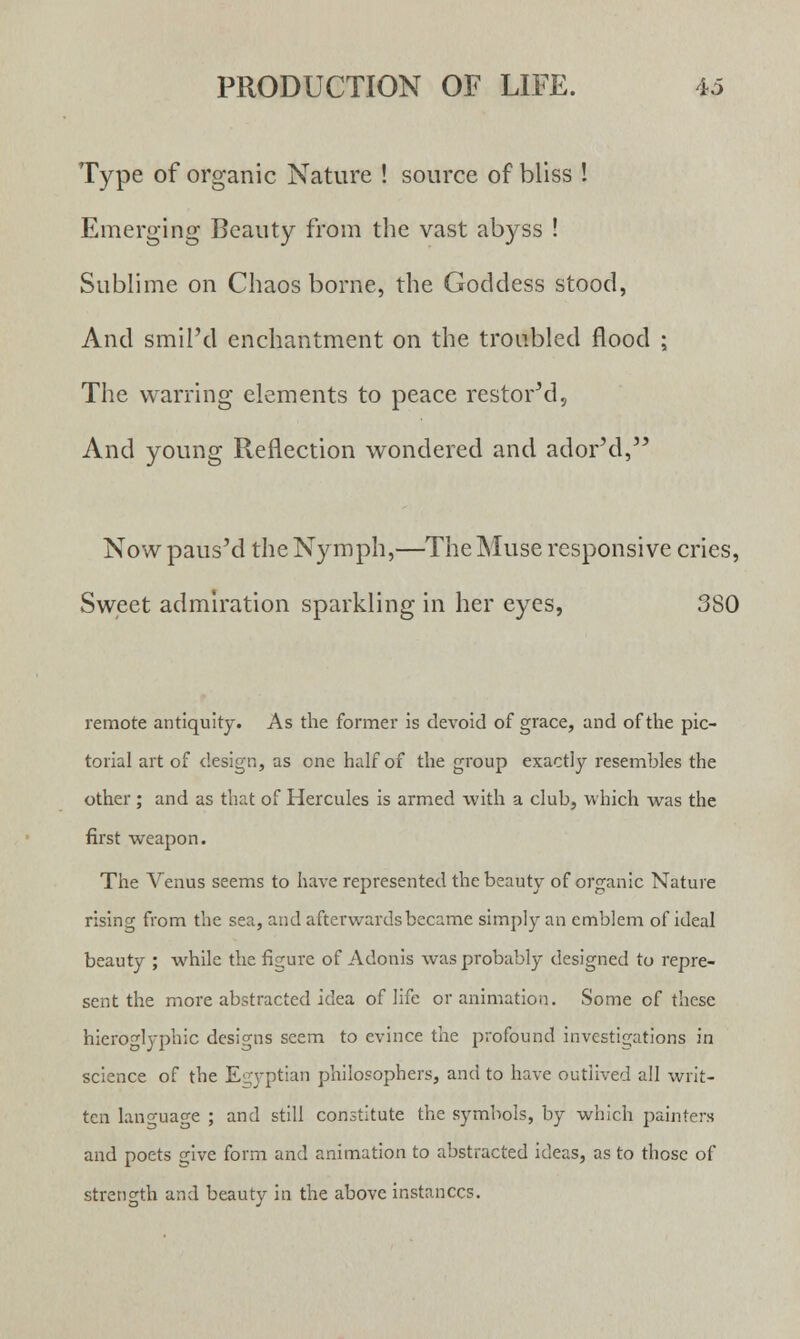 Type of organic Nature ! source of bliss ! Emerging Beauty from the vast abyss ! Sublime on Chaos borne, the Goddess stood, And smil'd enchantment on the troubled flood ; The warring elements to peace restored, And young Reflection wondered and ador'd, Now paus'd the Nymph,—The Muse responsive cries, Sweet admiration sparkling in her eyes, 380 remote antiquity. As the former is devoid of grace, and of the pic- torial art of design, as one half of the group exactly resembles the other ; and as that of Hercules is armed with a club, which was the first weapon. The Venus seems to have represented the beauty of organic Nature rising from the sea, and afterwards became simply an emblem of ideal beauty ; while the figure of Adonis was probably designed to repre- sent the more abstracted idea of life or animation. Some of these hieroglyphic designs seem to evince the profound investigations in science of the Egyptian philosophers, and to have outlived all writ- ten language ; and still constitute the symbols, by which painters and poets s;ive form and animation to abstracted ideas, as to those of strength and beauty in the above instances.