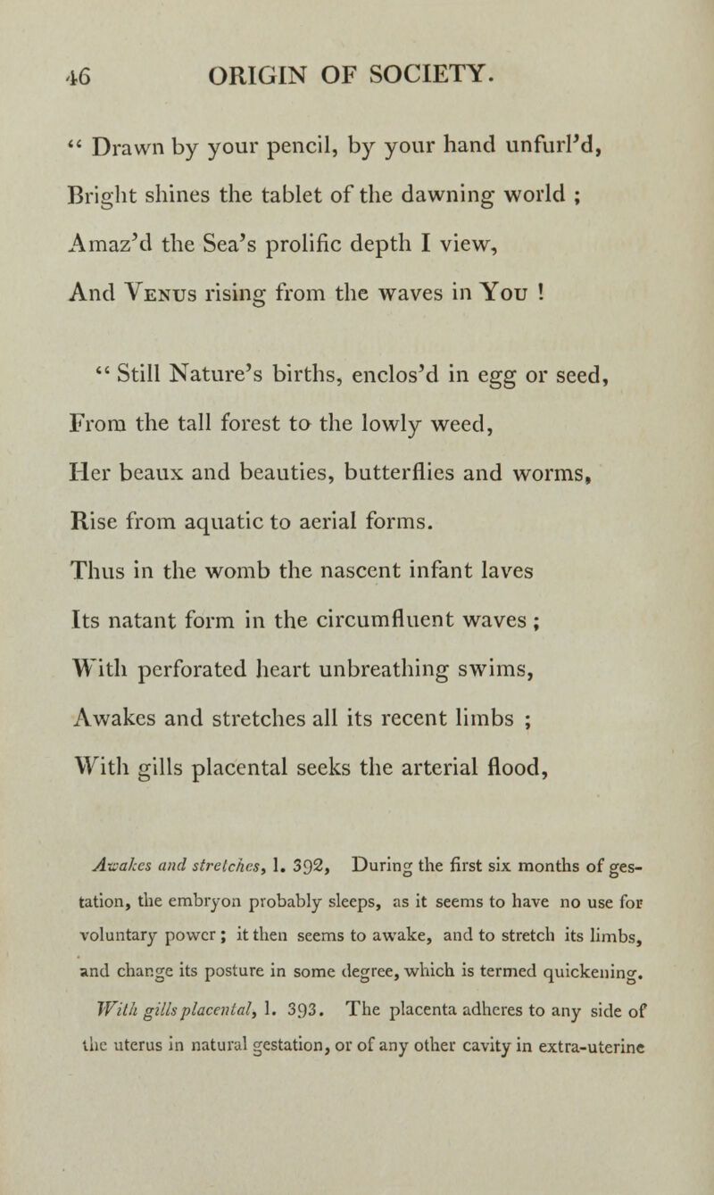  Drawn by your pencil, by your hand unfurl'd, Bright shines the tablet of the dawning world ; Amaz'd the Sea's prolific depth I view, And Venus rising from the waves in You !  Still Nature's births, enclos'd in egg or seed, From the tall forest to the lowly weed, Her beaux and beauties, butterflies and worms, Rise from aquatic to aerial forms. Thus in the womb the nascent infant laves Its natant form in the circumfluent waves ; With perforated heart unbreathing swims, Awakes and stretches all its recent limbs ; With gills placental seeks the arterial flood, Awakes and stretches, 1. 392, During the first six months of ges- tation, the embryon probably sleeps, as it seems to have no use for voluntary power ; it then seems to awake, and to stretch its limbs, and change its posture in some degree, which is termed quickeninc. With gills placental, 1. 3.93. The placenta adheres to any side of the uterus in natural gestation, or of any other cavity in extra-uterine