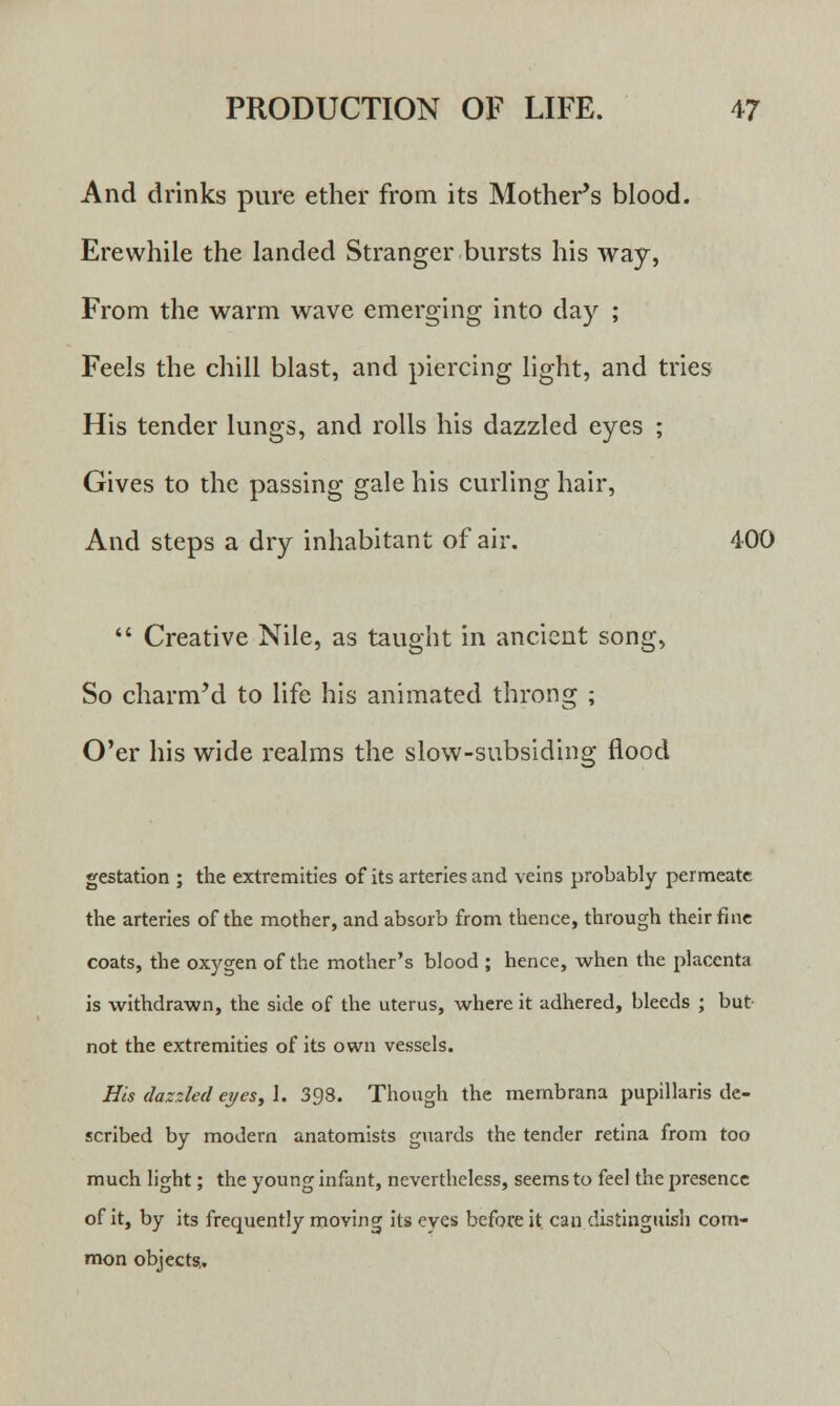 And drinks pure ether from its Mother's blood. Erewhile the landed Stranger bursts his way, From the warm wave emerging into day ; Feels the chill blast, and piercing light, and tries His tender lungs, and rolls his dazzled eyes ; Gives to the passing gale his curling hair, And steps a dry inhabitant of air. 400  Creative Nile, as taught in ancient song, So charm'd to life his animated throng ; O'er his wide realms the slow-subsiding flood gestation ; the extremities of its arteries and veins probably permeate the arteries of the mother, and absorb from thence, through their fine coats, the oxygen of the mother's blood ; hence, when the placenta is withdrawn, the side of the uterus, where it adhered, bleeds ; but- not the extremities of its own vessels. His dazzled eyes, 1. 398. Though the membrana pupillaris de- scribed by modem anatomists guards the tender retina from too much light; the young infant, nevertheless, seems to feel the presence of it, by its frequently moving its eyes before it. can distinguish com- mon object?.